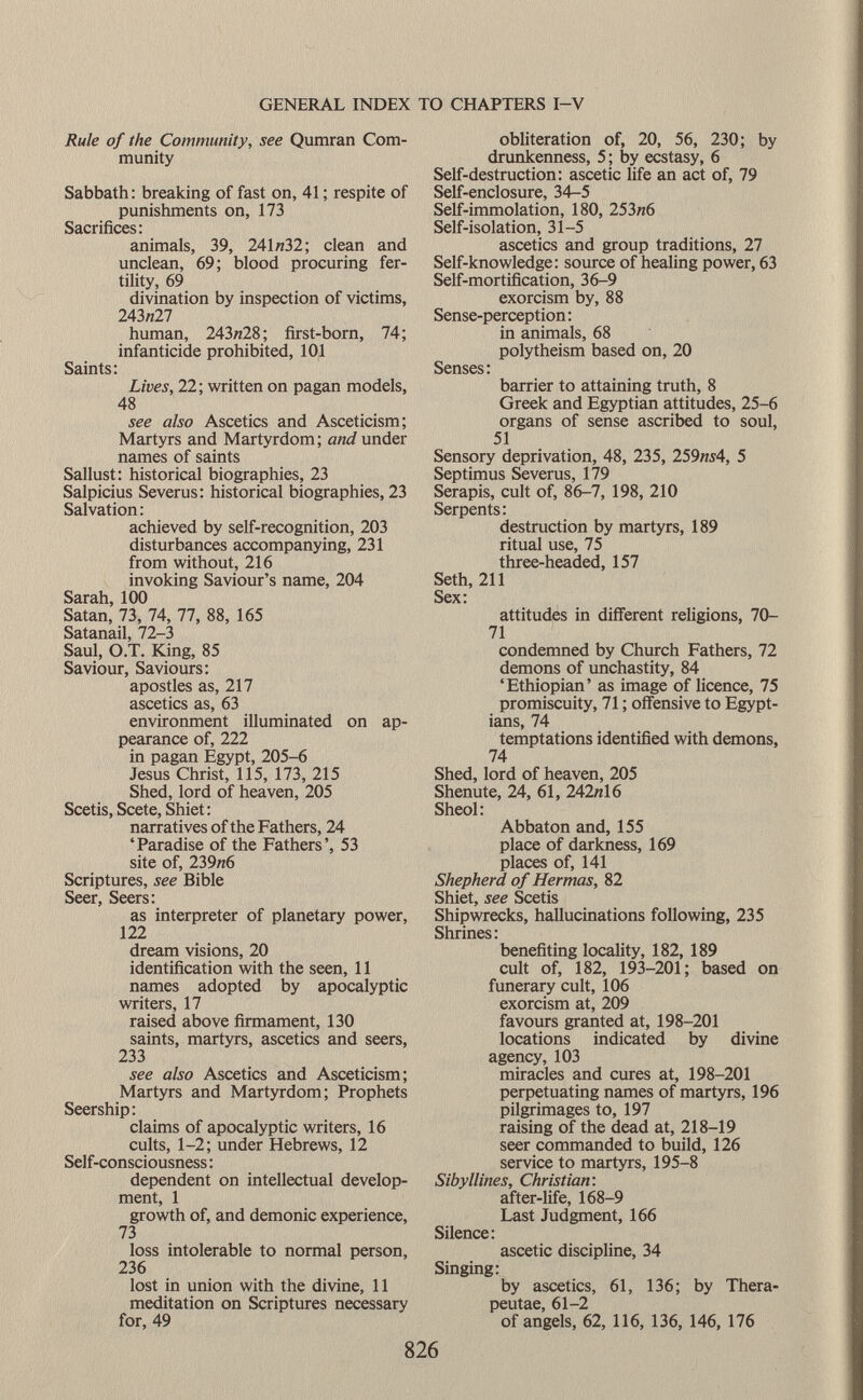 Rule of the Community, see Qumran Com munity Sabbath: breaking of fast on, 41 ; respite of punishments on, 173 Sacrifices: animals, 39, 241 «32; clean and unclean, 69; blood procuring fer tility, 69 divination by inspection of victims, 243n27 human, 243w28; first-born, 74; infanticide prohibited, 101 Saints: Lives, 22; written on pagan models, 48 see also Ascetics and Asceticism; Martyrs and Martyrdom; and under names of saints Sallust: historical biographies, 23 Salpicius Severus: historical biographies, 23 Salvation : achieved by self-recognition, 203 disturbances accompanying, 231 from without, 216 invoking Saviour's name, 204 Sarah, 100 Satan, 73, 74, 77, 88, 165 Satanail, 72-3 Saul, O.T. King, 85 Saviour, Saviours: apostles as, 217 ascetics as, 63 environment illuminated on ap pearance of, 222 in pagan Egypt, 205-6 Jesus Christ, 115, 173, 215 Shed, lord of heaven, 205 Scetis, Scete, Shiet: narratives of the Fathers, 24 'Paradise of the Fathers', 53 site of, 239«6 Scriptures, see Bible Seer, Seers: as interpreter of planetary power, 122 dream visions, 20 identification with the seen, 11 names adopted by apocalyptic writers, 17 raised above firmament, 130 saints, martyrs, ascetics and seers, 233 see also Ascetics and Asceticism; Martyrs and Martyrdom; Prophets Seership: claims of apocalyptic writers, 16 cults, 1-2; under Hebrews, 12 Self-consciousness : dependent on intellectual develop ment, 1 growth of, and demonic experience, 73 loss intolerable to normal person, 236 lost in union with the divine, 11 meditation on Scriptures necessary for, 49 obliteration of, 20, 56, 230; by drunkenness, 5 ; by ecstasy, 6 Self-destruction: ascetic life an act of, 79 Self-enclosure, 34-5 Self-immolation, 180, 253/z6 Self-isolation, 31-5 ascetics and group traditions, 27 Self-knowledge: source of healing power, 63 Self-mortification, 36-9 exorcism by, 88 Sense-perception : in animals, 68 polytheism based on, 20 Senses : barrier to attaining truth, 8 Greek and Egyptian attitudes, 25-6 organs of sense ascribed to soul, 51 Sensory deprivation, 48, 235, 259 hí 4, 5 Septimus Severus, 179 Serapis, cult of, 86-7, 198, 210 Serpents: destruction by martyrs, 189 ritual use, 75 three-headed, 157 Seth, 211 Sex: attitudes in different religions, 70- 71 condemned by Church Fathers, 72 demons of unchastity, 84 'Ethiopian' as image of licence, 75 promiscuity, 71 ; offensive to Egypt ians, 74 temptations identified with demons, 74 Shed, lord of heaven, 205 Shenute, 24, 61, 242« 16 Sheol: Abbaton and, 155 place of darkness, 169 places of, 141 Shepherd of Hermas, 82 Shiet, see Scetis Shipwrecks, hallucinations following, 235 Shrines: benefiting locality, 182, 189 cult of, 182, 193-201; based on funerary cult, 106 exorcism at, 209 favours granted at, 198-201 locations indicated by divine agency, 103 miracles and cures at, 198-201 perpetuating names of martyrs, 196 pilgrimages to, 197 raising of the dead at, 218-19 seer commanded to build, 126 service to martyrs, 195-8 Sibyllines, Christian: after-life, 168-9 Last Judgment, 166 Silence: ascetic discipline, 34 Singing: by ascetics, 61, 136; by Thera- peutae, 61-2 of angels, 62, 116, 136, 146, 176