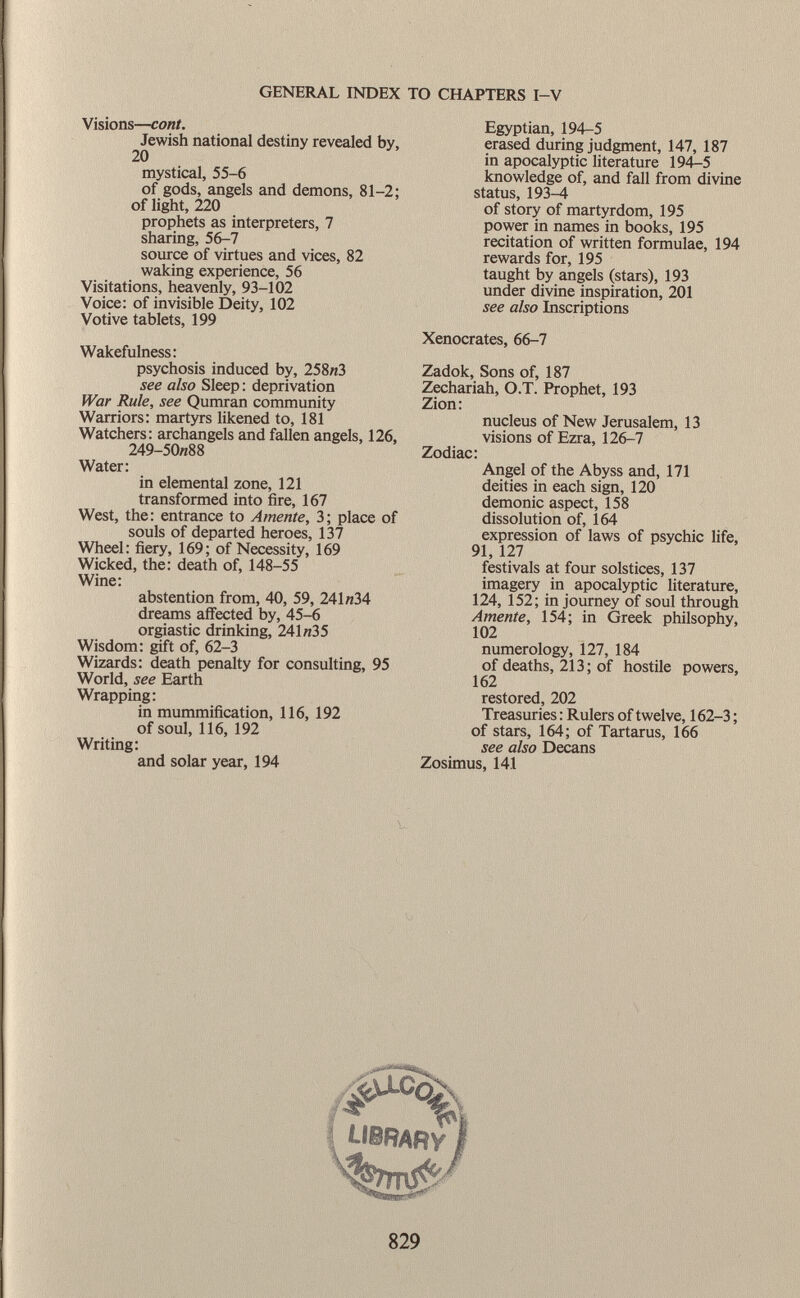 Visions— cont. Jewish national destiny revealed by, 20 mystical, 55-6 of gods, angels and demons, 81-2; of light, 220 prophets as interpreters, 7 sharing, 56-7 source of virtues and vices, 82 waking experience, 56 Visitations, heavenly, 93-102 Voice: of invisible Deity, 102 Votive tablets, 199 Wakefulness: psychosis induced by, 258«3 see also Sleep : deprivation War Rule, see Qumran community Warriors: martyrs likened to, 181 Watchers: archangels and fallen angels, 126, 249-50«88 Water: in elemental zone, 121 transformed into fire, 167 West, the: entrance to Amente, 3; place of souls of departed heroes, 137 Wheel: fiery, 169; of Necessity, 169 Wicked, the: death of, 148-55 Wine: abstention from, 40, 59, 241 «34 dreams affected by, 45-6 orgiastic drinking, 241«35 Wisdom: gift of, 62-3 Wizards: death penalty for consulting, 95 World, see Earth Wrapping: in mummification, 116, 192 of soul, 116, 192 Writing: and solar year, 194 Egyptian, 194-5 erased during judgment, 147, 187 in apocalyptic literature 194-5 knowledge of, and fall from divine status, 193-4 of story of martyrdom, 195 power in names in books, 195 recitation of written formulae, 194 rewards for, 195 taught by angels (stars), 193 under divine inspiration, 201 see also Inscriptions Xenocrates, 66-7 Zadok, Sons of, 187 Zechariah, O.T. Prophet, 193 Zion: nucleus of New Jerusalem, 13 visions of Ezra, 126-7 Zodiac: Angel of the Abyss and, 171 deities in each sign, 120 demonic aspect, 158 dissolution of, 164 expression of laws of psychic life, 91, 127 festivals at four solstices, 137 imagery in apocalyptic literature, 124, 152; in journey of soul through Amente, 154; in Greek philsophy, 102 numerology, 127, 184 of deaths, 213 ; of hostile powers, 162 restored, 202 Treasuries : Rulers of twelve, 162-3 ; of stars, 164; of Tartarus, 166 see also Decans Zosimus, 141 LIBRARY/