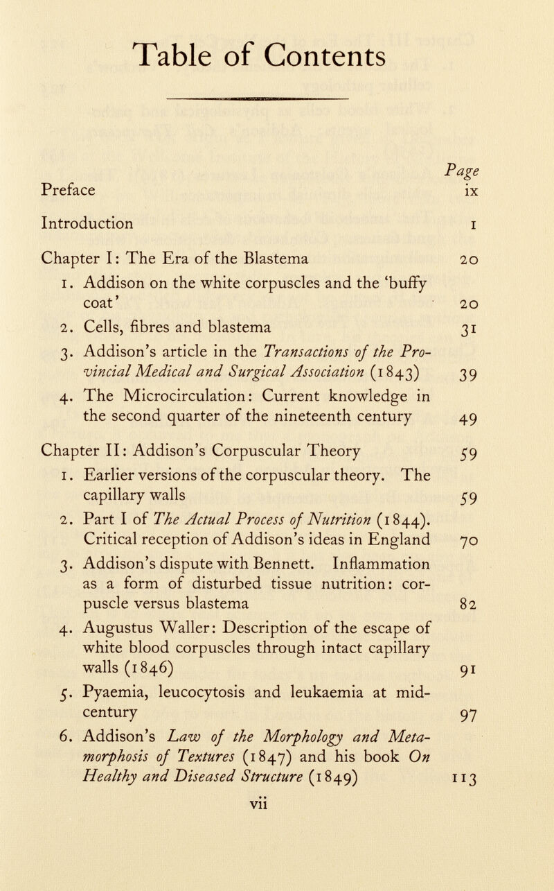 Table of Contents Preface Introduction Page ix Chapter I: The Era of the Blastema 20 1. Addison on the white corpuscles and the 'buffy coat' 20 2. Cells, fibres and blastema 31 3. Addison's article in the Transactions of the Pro vincial Medical and Surgical Association (1843) 39 4. The Microcirculation: Current knowledge in the second quarter of the nineteenth century 49 Chapter II: Addison's Corpuscular Theory 59 1. Earlier versions of the corpuscular theory. The capillary walls 59 2. Part I of The Actual Process of Nutrition (1844). Critical reception of Addison's ideas in England 70 3. Addison's dispute with Bennett. Inflammation as a form of disturbed tissue nutrition: cor puscle versus blastema 82 4. Augustus Waller: Description of the escape of white blood corpuscles through intact capillary walls (1846) 91 5. Pyaemia, leucocytosis and leukaemia at mid- century 97 6. Addison's Law of the Morphology and Meta morphosis of Textures (1847) and his book On Healthy and Diseased Structure (1849) 113 • • VII