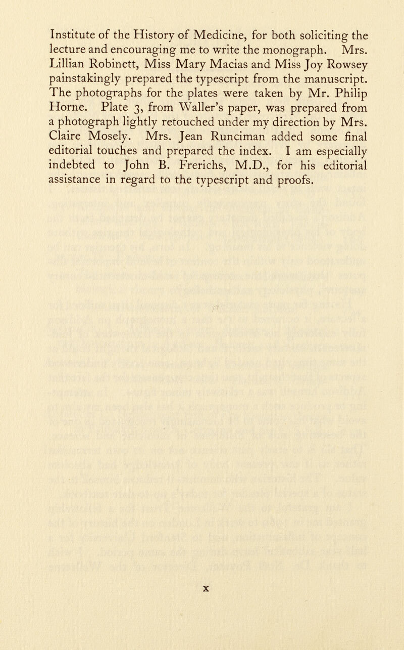 Institute of the History of Medicine, for both soliciting the lecture and encouraging me to write the monograph. Mrs. Lillian Robinett, Miss Mary Macias and Miss Joy Rowsey painstakingly prepared the typescript from the manuscript. The photographs for the plates were taken by Mr. Philip Home. Plate 3, from Waller's paper, was prepared from a photograph lightly retouched under my direction by Mrs. Claire Mosely. Mrs. Jean Runciman added some final editorial touches and prepared the index. I am especially indebted to John B. Frerichs, M.D., for his editorial assistance in regard to the typescript and proofs.