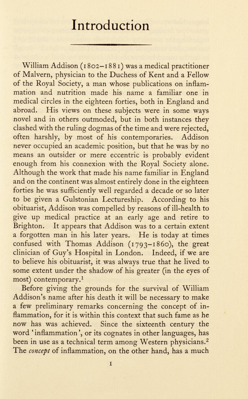 Introduction William Addison (i 802—1881) was a medical practitioner of Malvern, physician to the Duchess of Kent and a Fellow of the Royal Society, a man whose publications on inflam mation and nutrition made his name a familiar one in medical circles in the eighteen forties, both in England and abroad. His views on these subjects were in some ways novel and in others outmoded, but in both instances they clashed with the ruling dogmas of the time and were rejected, often harshly, by most of his contemporaries. Addison never occupied an academic position, but that he was by no means an outsider or mere eccentric is probably evident enough from his connexion with the Royal Society alone. Although the work that made his name familiar in England and on the continent was almost entirely done in the eighteen forties he was sufficiently well regarded a decade or so later to be given a Gulstonian Lectureship. According to his obituarist, Addison was compelled by reasons of ill-health to give up medical practice at an early age and retire to Brighton. It appears that Addison was to a certain extent a forgotten man in his later years. He is today at times confused with Thomas Addison (1793—1860), the great clinician of Guy's Hospital in London. Indeed, if we are to believe his obituarist, it was always true that he lived to some extent under the shadow of his greater (in the eyes of most) contemporary. 1 Before giving the grounds for the survival of William Addison's name after his death it will be necessary to make a few preliminary remarks concerning the concept of in flammation, for it is within this context that such fame as he now has was achieved. Since the sixteenth century the word ' inflammation ', or its cognates in other languages, has been in use as a technical term among Western physicians. 2 The concept of inflammation, on the other hand, has a much