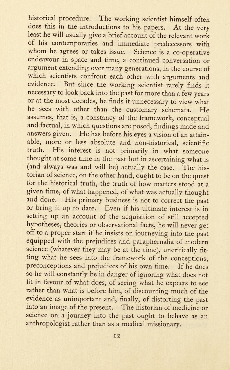 historical procedure. The working scientist himself often does this in the introductions to his papers. At the very least he will usually give a brief account of the relevant work of his contemporaries and immediate predecessors with whom he agrees or takes issue. Science is a co-operative endeavour in space and time, a continued conversation or argument extending over many generations, in the course of which scientists confront each other with arguments and evidence. But since the working scientist rarely finds it necessary to look back into the past for more than a few years or at the most decades, he finds it unnecessary to view what he sees with other than the customary schemata. He assumes, that is, a constancy of the framework, conceptual and factual, in which questions are posed, findings made and answers given. He has before his eyes a vision of an attain able, more or less absolute and non-historical, scientific truth. His interest is not primarily in what someone thought at some time in the past but in ascertaining what is (and always was and will be) actually the case. The his torian of science, on the other hand, ought to be on the quest for the historical truth, the truth of how matters stood at a given time, of what happened, of what was actually thought and done. His primary business is not to correct the past or bring it up to date. Even if his ultimate interest is in setting up an account of the acquisition of still accepted hypotheses, theories or observational facts, he will never get off to a proper start if he insists on journeying into the past equipped with the prejudices and paraphernalia of modern science (whatever they may be at the time), uncritically fit ting what he sees into the framework of the conceptions, preconceptions and prejudices of his own time. If he does so he will constantly be in danger of ignoring what does not fit in favour of what does, of seeing what he expects to see rather than what is before him, of discounting much of the evidence as unimportant and, finally, of distorting the past into an image of the present. The historian of medicine or science on a journey into the past ought to behave as an anthropologist rather than as a medical missionary.