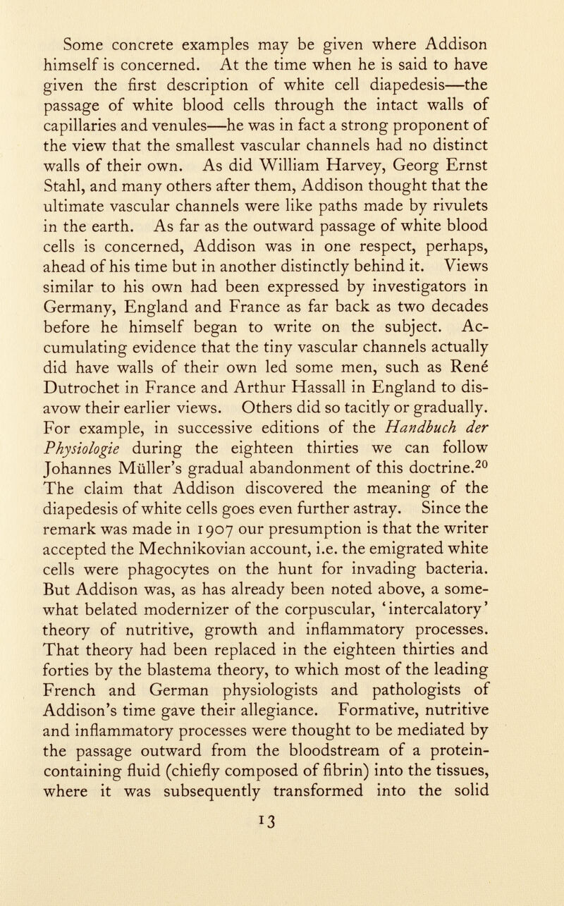 Some concrete examples may be given where Addison himself is concerned. At the time when he is said to have given the first description of white cell diapedesis—the passage of white blood cells through the intact walls of capillaries and venules—he was in fact a strong proponent of the view that the smallest vascular channels had no distinct walls of their own. As did William Harvey, Georg Ernst Stahl, and many others after them, Addison thought that the ultimate vascular channels were like paths made by rivulets in the earth. As far as the outward passage of white blood cells is concerned, Addison was in one respect, perhaps, ahead of his time but in another distinctly behind it. Views similar to his own had been expressed by investigators in Germany, England and France as far back as two decades before he himself began to write on the subject. Ac cumulating evidence that the tiny vascular channels actually did have walls of their own led some men, such as René Dutrochet in France and Arthur Hassall in England to dis avow their earlier views. Others did so tacitly or gradually. For example, in successive editions of the Handbuch der Physiologie during the eighteen thirties we can follow Johannes Miiller's gradual abandonment of this doctrine. 20 The claim that Addison discovered the meaning of the diapedesis of white cells goes even further astray. Since the remark was made in 1907 our presumption is that the writer accepted the Mechnikovian account, i.e. the emigrated white cells were phagocytes on the hunt for invading bacteria. But Addison was, as has already been noted above, a some what belated modernizer of the corpuscular, 4 intercalatory ' theory of nutritive, growth and inflammatory processes. That theory had been replaced in the eighteen thirties and forties by the blastema theory, to which most of the leading French and German physiologists and pathologists of Addison's time gave their allegiance. Formative, nutritive and inflammatory processes were thought to be mediated by the passage outward from the bloodstream of a protein- containing fluid (chiefly composed of fibrin) into the tissues, where it was subsequently transformed into the solid