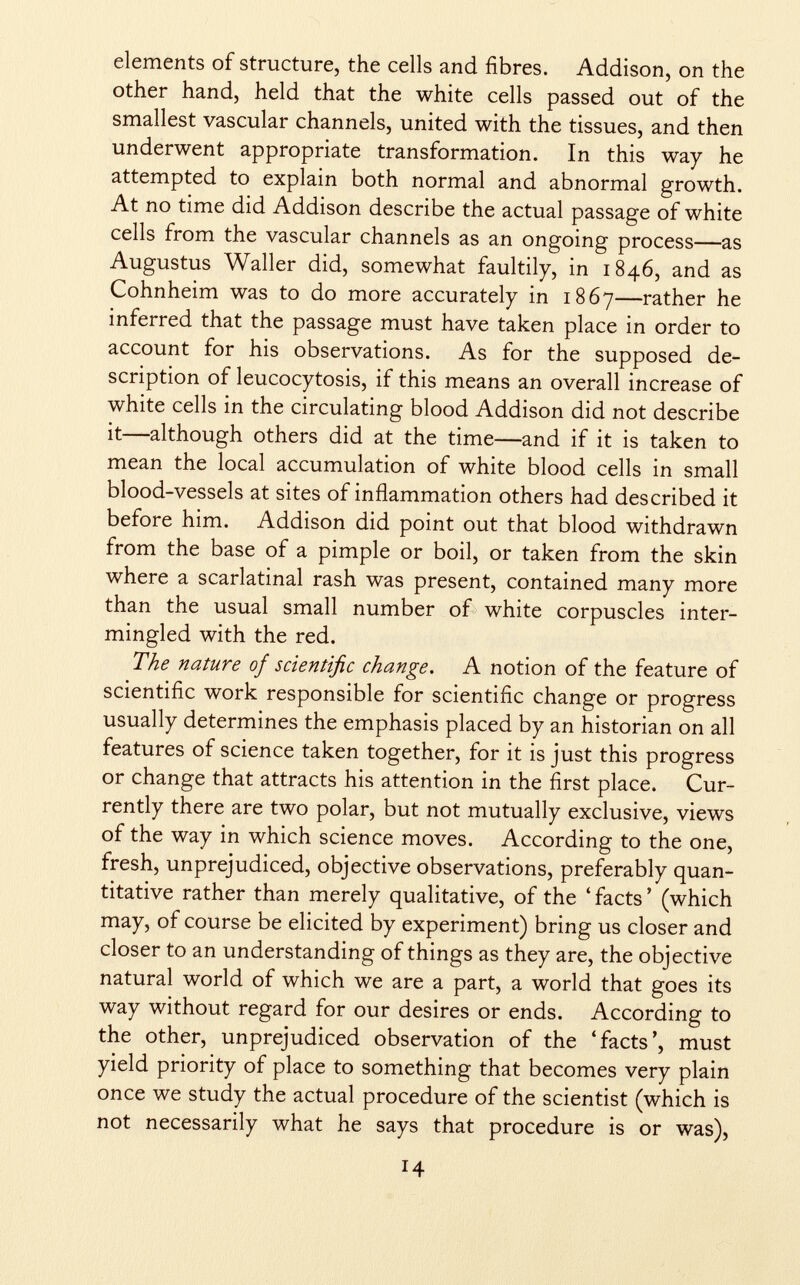 elements of structure, the cells and fibres. Addison, on the other hand, held that the white cells passed out of the smallest vascular channels, united with the tissues, and then underwent appropriate transformation. In this way he attempted to explain both normal and abnormal growth. At no time did Addison describe the actual passage of white cells from the vascular channels as an ongoing process—as Augustus Waller did, somewhat faultily, in 1846, and as Cohnheim was to do more accurately in 1867—rather he inferred that the passage must have taken place in order to account for his observations. As for the supposed de scription of leucocytosis, if this means an overall increase of white cells in the circulating blood Addison did not describe it—although others did at the time—and if it is taken to mean the local accumulation of white blood cells in small blood-vessels at sites of inflammation others had described it before him. Addison did point out that blood withdrawn from the base of a pimple or boil, or taken from the skin where a scarlatinal rash was present, contained many more than the usual small number of white corpuscles inter mingled with the red. The nature of scientific change. A notion of the feature of scientific work responsible for scientific change or progress usually determines the emphasis placed by an historian on all features of science taken together, for it is just this progress or change that attracts his attention in the first place. Cur rently there are two polar, but not mutually exclusive, views of the way in which science moves. According to the one, fresh, unprejudiced, objective observations, preferably quan titative rather than merely qualitative, of the ' facts ' (which may, of course be elicited by experiment) bring us closer and closer to an understanding of things as they are, the objective natural world of which we are a part, a world that goes its way without regard for our desires or ends. According to the other, unprejudiced observation of the 'facts', must yield priority of place to something that becomes very plain once we study the actual procedure of the scientist (which is not necessarily what he says that procedure is or was),