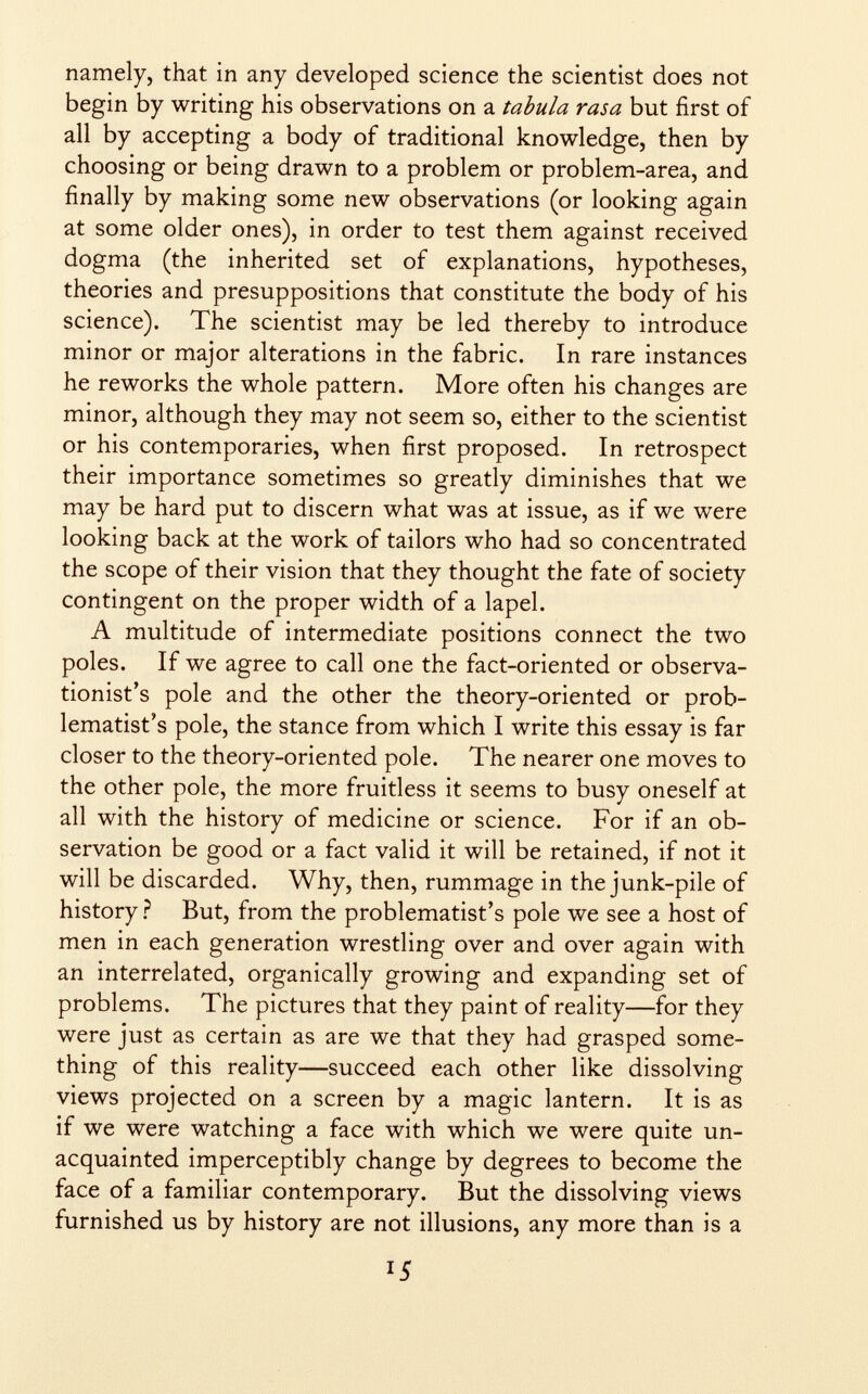 namely, that in any developed science the scientist does not begin by writing his observations on a tabula rasa but first of all by accepting a body of traditional knowledge, then by choosing or being drawn to a problem or problem-area, and finally by making some new observations (or looking again at some older ones), in order to test them against received dogma (the inherited set of explanations, hypotheses, theories and presuppositions that constitute the body of his science). The scientist may be led thereby to introduce minor or major alterations in the fabric. In rare instances he reworks the whole pattern. More often his changes are minor, although they may not seem so, either to the scientist or his contemporaries, when first proposed. In retrospect their importance sometimes so greatly diminishes that we may be hard put to discern what was at issue, as if we were looking back at the work of tailors who had so concentrated the scope of their vision that they thought the fate of society contingent on the proper width of a lapel. A multitude of intermediate positions connect the two poles. If we agree to call one the fact-oriented or observa- tionist's pole and the other the theory-oriented or prob lematist's pole, the stance from which I write this essay is far closer to the theory-oriented pole. The nearer one moves to the other pole, the more fruitless it seems to busy oneself at all with the history of medicine or science. For if an ob servation be good or a fact valid it will be retained, if not it will be discarded. Why, then, rummage in the junk-pile of history ? But, from the problematist's pole we see a host of men in each generation wrestling over and over again with an interrelated, organically growing and expanding set of problems. The pictures that they paint of reality—for they were just as certain as are we that they had grasped some thing of this reality—succeed each other like dissolving views projected on a screen by a magic lantern. It is as if we were watching a face with which we were quite un acquainted imperceptibly change by degrees to become the face of a familiar contemporary. But the dissolving views furnished us by history are not illusions, any more than is a