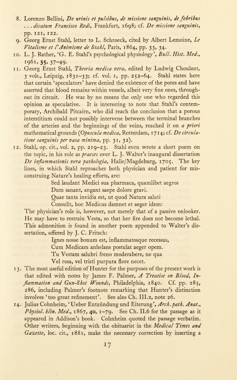 8. Lorenzo Bellini, De urinis et pulsibus, de missione sanguinis, de febribus . . . dicatum Francisco Redi, Frankfurt, 1698; cf. De missione sanguinis, pp. 121, 122. 9. Georg Ernst Stahl, letter to L. Schroeck, cited by Albert Lemoine, Le Vitalisme et FAnimisme de Stahl, Paris, 1864, pp. 33, 34. 0. L. J. Rather, 'G. E. Stahl's psychological physiology', Bull. Hist. Med., 1961, 35, 37-49. 1. Georg Ernst Stahl, Theoria medica vera, edited by Ludwig Choulant, 3 vols., Leipzig, 1831-33; cf. vol. 1, pp. 252-64. Stahl states here that certain 'speculators' have denied the existence of the pores and have asserted that blood remains-within vessels, albeit very fine ones, through out its circuit. He was by no means the only one who regarded this opinion as speculative. It is interesting to note that Stahl's contem porary, Archibald Pitcairn, who did reach the conclusion that a porous interstitium could not possibly intervene between the terminal branches of the arteries and the beginnings of the veins, reached it on a priori mathematical grounds ( Opuscula medica, Rotterdam, 1714; cf. De circula- tione sanguinis per vasa minima, pp. 31, 32). 2. Stahl, op. cit., vol. 2, pp. 219-23. Stahl even wrote a short poem on the topic, in his role as praeses over L. J. Walter's inaugural dissertation De inflammationis vera pathologia, Halle/Magdeburg, 1705. The key lines, in which Stahl reproaches both physician and patient for mis construing Nature's healing efforts, are: Sed laudani Medici sua pharmaca, quamlibet aegros Dum sanant, angant saepe dolore gravi. Quae tanta invidia est, ut quod Natura saluti Consulit, hoc Medicus damnet et aeger idem: The physician's role is, however, not merely that of a passive onlooker. He may have to restrain Vesta, so that her fire does not become lethal. This admonition is found in another poem appended to Walter's dis sertation, offered by ]. C. Fritsch: Ignes nosse bonum est, inflammatosque recessus, Cum Medicam anhelans postulat aeger opem. Tu Vestam salubri freno moderabere, ne qua Vel rosa, vel tristi purpura flore necet. 3. The most useful edition of Hunter for the purposes of the present work is that edited with notes by James F. Palmer, A Treatise on Blood, In flammation and Gun-Shot Wounds, Philadelphia, 1840. Cf. pp. 285, 286, including Palmer's footnote remarking that Hunter's distinction involves 'too great refinement'. See also Ch. III.2, note 26. 4. Julius Cohnheim, 'Ueber Entzündung und Eiterung', Arch. path. Anat., Physiol, klin. Med., 1867, 40, 1—79. See Ch. II.6 for the passage as it appeared in Addison's book. Cohnheim quoted the passage verbatim. Other writers, beginning with the obituarist in the Medical Times and Gazette , loc. cit., 1881, make the necessary correction by inserting a