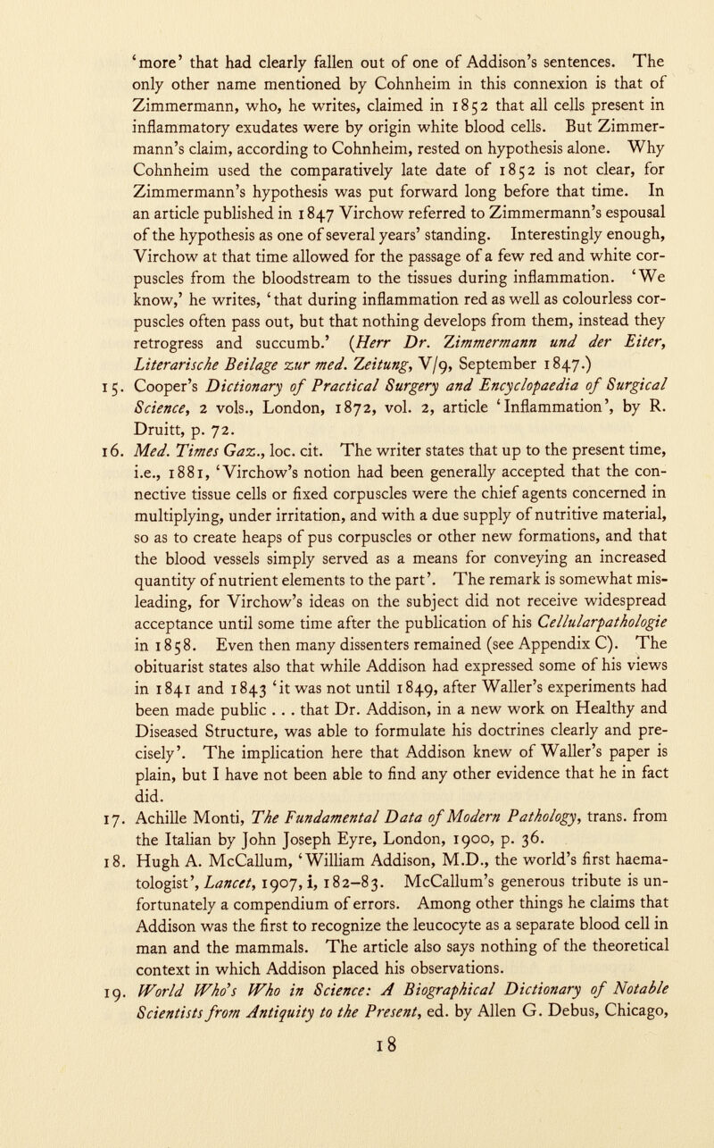 'more' that had clearly fallen out of one of Addison's sentences. The only other name mentioned by Cohnheim in this connexion is that of Zimmermann, who, he writes, claimed in 1852 that all cells present in inflammatory exudates were by origin white blood cells. But Zimmer- mann's claim, according to Cohnheim, rested on hypothesis alone. Why Cohnheim used the comparatively late date of 1852 is not clear, for Zimmermann's hypothesis was put forward long before that time. In an article published in 1847 Virchow referred to Zimmermann's espousal of the hypothesis as one of several years' standing. Interestingly enough, Virchow at that time allowed for the passage of a few red and white cor puscles from the bloodstream to the tissues during inflammation. 'We know,' he writes, ' that during inflammation red as well as colourless cor puscles often pass out, but that nothing develops from them, instead they retrogress and succumb.' {Herr Dr. Zimmermann und der Eiter, Literarische Beilage zur med. Zeitung , V/9, September 1847.) 5. Cooper's Dictionary of Practical Surgery and Encyclopaedia of Surgical Science, 2 vols., London, 1872, vol. 2, article 'Inflammation', by R. Druitt, p. 72. 6. Med. Times Gaz., loc. cit. The writer states that up to the present time, i.e., 1881, 'Virchow's notion had been generally accepted that the con nective tissue cells or fixed corpuscles were the chief agents concerned in multiplying, under irritation, and with a due supply of nutritive material, so as to create heaps of pus corpuscles or other new formations, and that the blood vessels simply served as a means for conveying an increased quantity of nutrient elements to the part'. The remark is somewhat mis leading, for Virchow's ideas on the subject did not receive widespread acceptance until some time after the publication of his Cellularpatkologie in 1858. Even then many dissenters remained (see Appendix C). The obituarist states also that while Addison had expressed some of his views in 1841 and 1843 'it was not until 1849, after Waller's experiments had been made public . . . that Dr. Addison, in a new work on Healthy and Diseased Structure, was able to formulate his doctrines clearly and pre cisely'. The implication here that Addison knew of Waller's paper is plain, but I have not been able to find any other evidence that he in fact did. 7. Achille Monti, The Fundamental Data of Modem Pathology, trans, from the Italian by John Joseph Eyre, London, 1900, p. 36. 8. Hugh A. McCallum, 'William Addison, M.D., the world's first haema- tologist', Lancet, 1907, i, 182-83. McCallum's generous tribute is un fortunately a compendium of errors. Among other things he claims that Addison was the first to recognize the leucocyte as a separate blood cell in man and the mammals. The article also says nothing of the theoretical context in which Addison placed his observations. 9. World Who's Who in Science: A Biographical Dictionary of Notable Scientists from Antiquity to the Present, ed. by Allen G. Debus, Chicago,