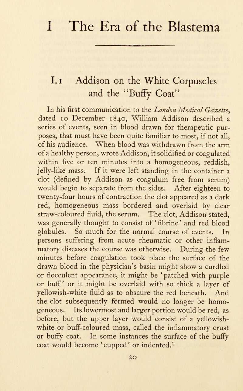 I The Era of the Blastema I.i Addison on the White Corpuscles and the Buffy Coat In his first communication to the London Medical Gazette, dated 10 December 1840, William Addison described a series of events, seen in blood drawn for therapeutic pur poses, that must have been quite familiar to most, if not all, of his audience. When blood was withdrawn from the arm of a healthy person, wrote Addison, it solidified or coagulated within five or ten minutes into a homogeneous, reddish, jelly-like mass. If it were left standing in the container a clot (defined by Addison as coagulum free from serum) would begin to separate from the sides. After eighteen to twenty-four hours of contraction the clot appeared as a dark red, homogeneous mass bordered and overlaid by clear straw-coloured fluid, the serum. The clot, Addison stated, was generally thought to consist of ' fibrine ' and red blood globules. So much for the normal course of events. In persons suffering from acute rheumatic or other inflam matory diseases the course was otherwise. During the few minutes before coagulation took place the surface of the drawn blood in the physician's basin might show a curdled or flocculent appearance, it might be 'patched with purple or buff' or it might be overlaid with so thick a layer of yellowish-white fluid as to obscure the red beneath. And the clot subsequently formed would no longer be homo geneous. Its lowermost and larger portion would be red, as before, but the upper layer would consist of a yellowish- white or buff-coloured mass, called the inflammatory crust or buffy coat. In some instances the surface of the buffy coat would become 'cupped' or indented. 1