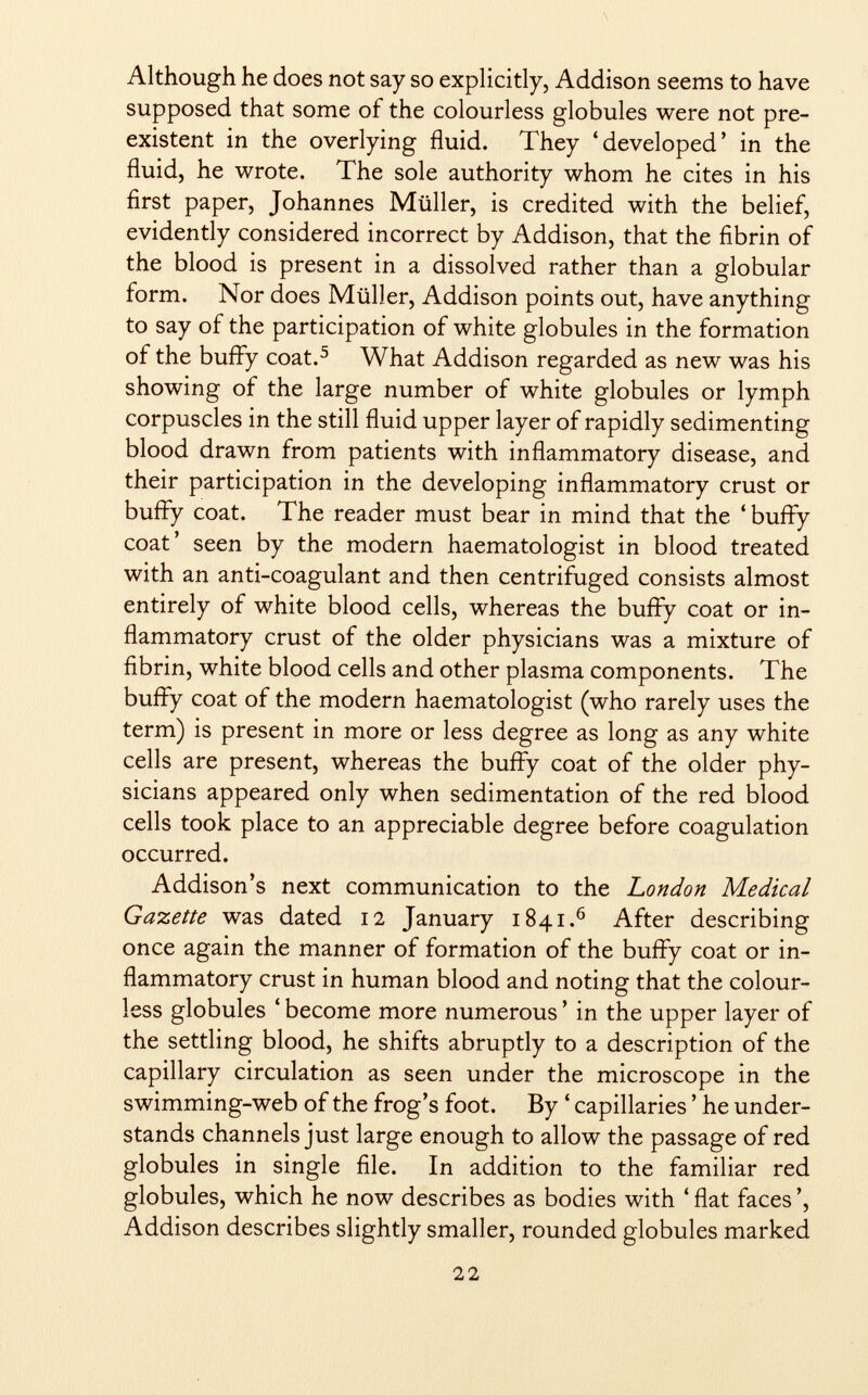 Although he does not say so explicitly, Addison seems to have supposed that some of the colourless globules were not pré existent in the overlying fluid. They 'developed' in the fluid, he wrote. The sole authority whom he cites in his first paper, Johannes Müller, is credited with the belief, evidently considered incorrect by Addison, that the fibrin of the blood is present in a dissolved rather than a globular form. Nor does Müller, Addison points out, have anything to say of the participation of white globules in the formation of the buffy coat. 5 What Addison regarded as new was his showing of the large number of white globules or lymph corpuscles in the still fluid upper layer of rapidly sedimenting blood drawn from patients with inflammatory disease, and their participation in the developing inflammatory crust or buffy coat. The reader must bear in mind that the 'buffy coat' seen by the modern haematologist in blood treated with an anti-coagulant and then centrifuged consists almost entirely of white blood cells, whereas the buffy coat or in flammatory crust of the older physicians was a mixture of fibrin, white blood cells and other plasma components. The buffy coat of the modern haematologist (who rarely uses the term) is present in more or less degree as long as any white cells are present, whereas the buffy coat of the older phy sicians appeared only when sedimentation of the red blood cells took place to an appreciable degree before coagulation occurred. Addison's next communication to the London Medical Gazette was dated 12 January 1841. 6 After describing once again the manner of formation of the buffy coat or in flammatory crust in human blood and noting that the colour less globules ' become more numerous ' in the upper layer of the settling blood, he shifts abruptly to a description of the capillary circulation as seen under the microscope in the swimming-web of the frog's foot. By ' capillaries ' he under stands channels just large enough to allow the passage of red globules in single file. In addition to the familiar red globules, which he now describes as bodies with ' flat faces ', Addison describes slightly smaller, rounded globules marked