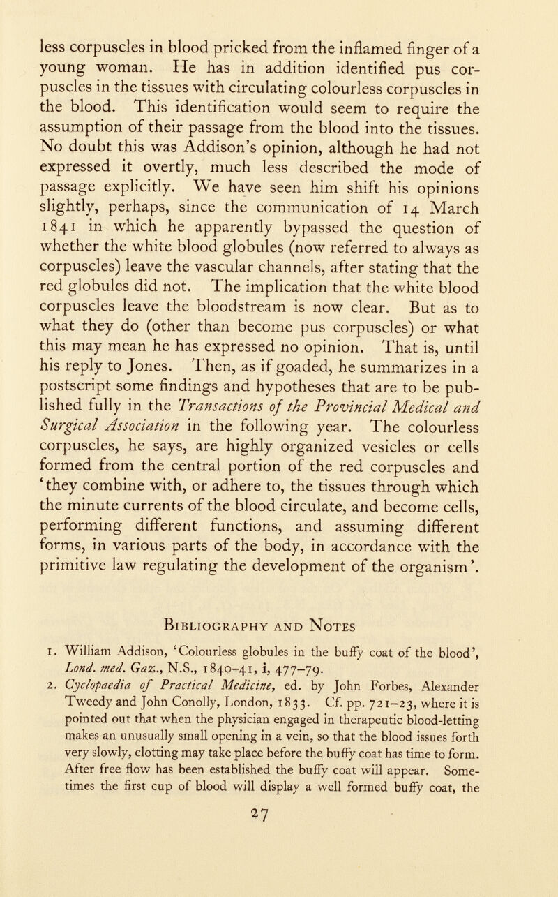 less corpuscles in blood pricked from the inflamed finger of a young woman. He has in addition identified pus cor puscles in the tissues with circulating colourless corpuscles in the blood. This identification would seem to require the assumption of their passage from the blood into the tissues. No doubt this was Addison's opinion, although he had not expressed it overtly, much less described the mode of passage explicitly. We have seen him shift his opinions slightly, perhaps, since the communication of 14 March 1841 in which he apparently bypassed the question of whether the white blood globules (now referred to always as corpuscles) leave the vascular channels, after stating that the red globules did not. The implication that the white blood corpuscles leave the bloodstream is now clear. But as to what they do (other than become pus corpuscles) or what this may mean he has expressed no opinion. That is, until his reply to Jones. Then, as if goaded, he summarizes in a postscript some findings and hypotheses that are to be pub lished fully in the Transactions of the Provincial Medical and Surgical Association in the following year. The colourless corpuscles, he says, are highly organized vesicles or cells formed from the central portion of the red corpuscles and ' they combine with, or adhere to, the tissues through which the minute currents of the blood circulate, and become cells, performing different functions, and assuming different forms, in various parts of the body, in accordance with the primitive law regulating the development of the organism'. Bibliography and Notes 1. William Addison, 'Colourless globules in the buffy coat of the blood', Lond. med. Gaz., N.S., 1840-41, i, 477-79. 2. Cyclopaedia of Practical Medicine, ed. by John Forbes, Alexander Tweedy and John Conolly, London, 1833. Cf. pp. 721-23, where it is pointed out that when the physician engaged in therapeutic blood-letting makes an unusually small opening in a vein, so that the blood issues forth very slowly, clotting may take place before the buffy coat has time to form. After free flow has been established the buffy coat will appear. Some times the first cup of blood will display a well formed buffy coat, the