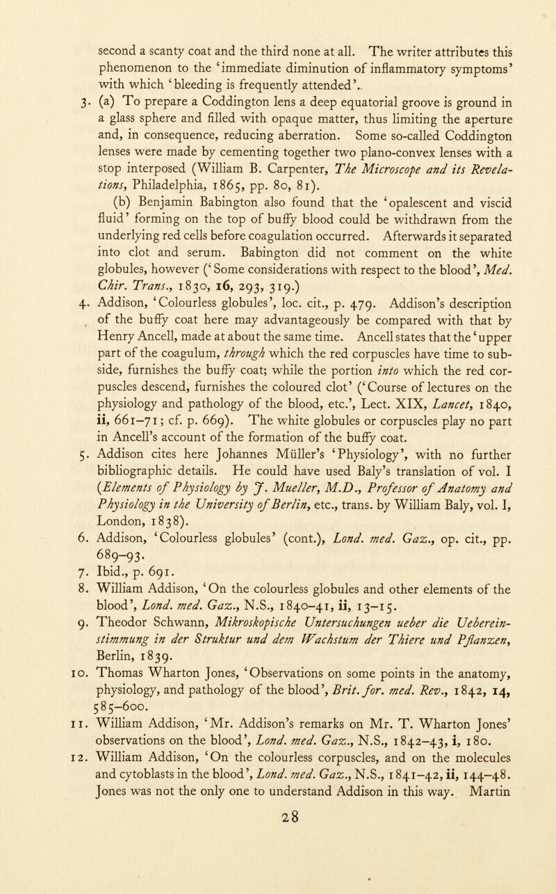 second a scanty coat and the third none at all. The writer attributes this phenomenon to the 'immediate diminution of inflammatory symptoms' with which 'bleeding is frequently attended'.. 3. (a) To prepare a Coddington lens a deep equatorial groove is ground in a glass sphere and filled with opaque matter, thus limiting the aperture and, in consequence, reducing aberration. Some so-called Coddington lenses were made by cementing together two plano-convex lenses with a stop interposed (William B. Carpenter, The Microscope and its Revela tions, Philadelphia, 1865, pp. 80, 81). (b) Benjamin Babington also found that the 'opalescent and viscid fluid' forming on the top of buffy blood could be withdrawn from the underlying red cells before coagulation occurred. Afterwards it separated into clot and serum. Babington did not comment on the white globules, however (' Some considerations with respect to the blood ', Med. Chir. Trans., 1830, 16, 293, 319.) 4. Addison, 'Colourless globules', loc. cit., p. 479. Addison's description of the buffy coat here may advantageously be compared with that by Henry Ancell, made at about the same time. Ancell states that the ' upper part of the coagulum, through which the red corpuscles have time to sub side, furnishes the buffy coat; while the portion into which the red cor puscles descend, furnishes the coloured clot' ('Course of lectures on the physiology and pathology of the blood, etc.', Lect. XIX, Lancet, 1840, ii, 661-71 ; cf. p. 669). The white globules or corpuscles play no part in Ancell's account of the formation of the buffy coat. 5. Addison cites here Johannes Müller's 'Physiology', with no further bibliographic details. He could have used Baly's translation of vol. I (Elements of Physiology by J. Mueller, M.D., Professor of Anatomy and Physiology in the University of Berlin, etc., trans, by William Baly, vol. I, London, 1838). 6. Addison, 'Colourless globules' (cont.), Lond. med. Gaz., op. cit., pp. 689-93. 7. Ibid., p. 691. 8. William Addison, 'On the colourless globules and other elements of the blood', Lond. med. Gaz., N.S., 1840-41, ii, 13-15. 9. Theodor Schwann, Mikroskopische Untersuchungen ueber die Ueberein- stimmung in der Struktur und dem Wachstum der Thiere und Pßanzen, Berlin, 1839. 10. Thomas Wharton Jones, 'Observations on some points in the anatomy, physiology, and pathology of the blood', Brit. for. med. Rev., 1842, 14, 585-600. 11. William Addison, 'Mr. Addison's remarks on Mr. T. Wharton Jones' observations on the blood', Lond. med. Gaz., N.S., 1842-43, i, 180. 12. William Addison, 'On the colourless corpuscles, and on the molecules and cytoblasts in the blood', Lond. med. Gaz., N.S., 1841-42, ii, 144-48. Jones was not the only one to understand Addison in this way. Martin