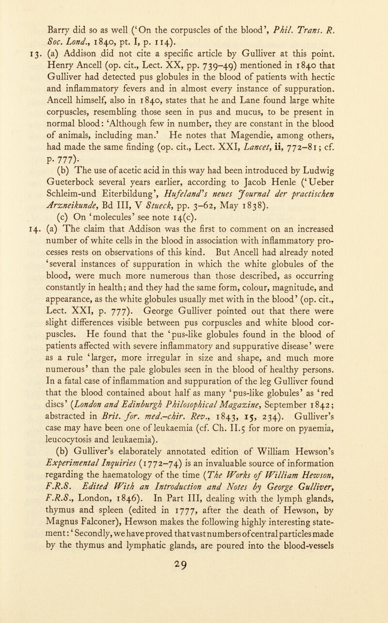 Barry did so as well ('On the corpuscles of the blood', Phil. Trans. R. Soc. Lond., 1840, pt. I, p. 114). 13. (a) Addison did not cite a specific article by Gulliver at this point. Henry Ancell (op. cit., Lect. XX, pp. 739-49) mentioned in 1840 that Gulliver had detected pus globules in the blood of patients with hectic and inflammatory fevers and in almost every instance of suppuration. Ancell himself, also in 1840, states that he and Lane found large white corpuscles, resembling those seen in pus and mucus, to be present in normal blood: 'Although few in number, they are constant in the blood of animals, including man.' He notes that Magendie, among others, had made the same finding (op. cit., Lect. XXI, Lancet, ii, 772-81 ; cf. P- 111)- (b) The use of acetic acid in this way had been introduced by Ludwig Gueterbock several years earlier, according to Jacob Henle ('Ueber Schleim-und Eiterbildung', Hufe land''s neues Journal der practischen Arzneikunde, Bd III, V Stueck, pp. 3-62, May 1838). (c) On 'molecules' see note 14(c). 14. (a) The claim that Addison was the first to comment on an increased number of white cells in the blood in association with inflammatory pro cesses rests on observations of this kind. But Ancell had already noted 'several instances of suppuration in which the white globules of the blood, were much more numerous than those described, as occurring constantly in health; and they had the same form, colour, magnitude, and appearance, as the white globules usually met with in the blood' (op. cit., Lect. XXI, p. 777). George Gulliver pointed out that there were slight differences visible between pus corpuscles and white blood cor puscles. He found that the 'pus-like globules found in the blood of patients affected with severe inflammatory and suppurative disease' were as a rule 'larger, more irregular in size and shape, and much more numerous' than the pale globules seen in the blood of healthy persons. In a fatal case of inflammation and suppuration of the leg Gulliver found that the blood contained about half as many 'pus-like globules' as 'red discs' ( London and Edinburgh Philosophical Magazine, September 1842; abstracted in Brit. for. med.-chir. Rev., 1843, 15, 234). Gulliver's case may have been one of leukaemia (cf. Ch. II. 5 for more on pyaemia, leucocytosis and leukaemia). (b) Gulliver's elaborately annotated edition of William Hewson's Experimental Inquiries (1772-74) is an invaluable source of information regarding the haematology of the time (The Works of William Hew son, F.R.S. Edited With an Introduction and Notes by George Gulliver, F.R.S., London, 1846). In Part III, dealing with the lymph glands, thymus and spleen (edited in 1777, after the death of Hewson, by Magnus Falconer), Hewson makes the following highly interesting state ment : ' Secondly, we have proved that vast numbers ofcentral particles made by the thymus and lymphatic glands, are poured into the blood-vessels