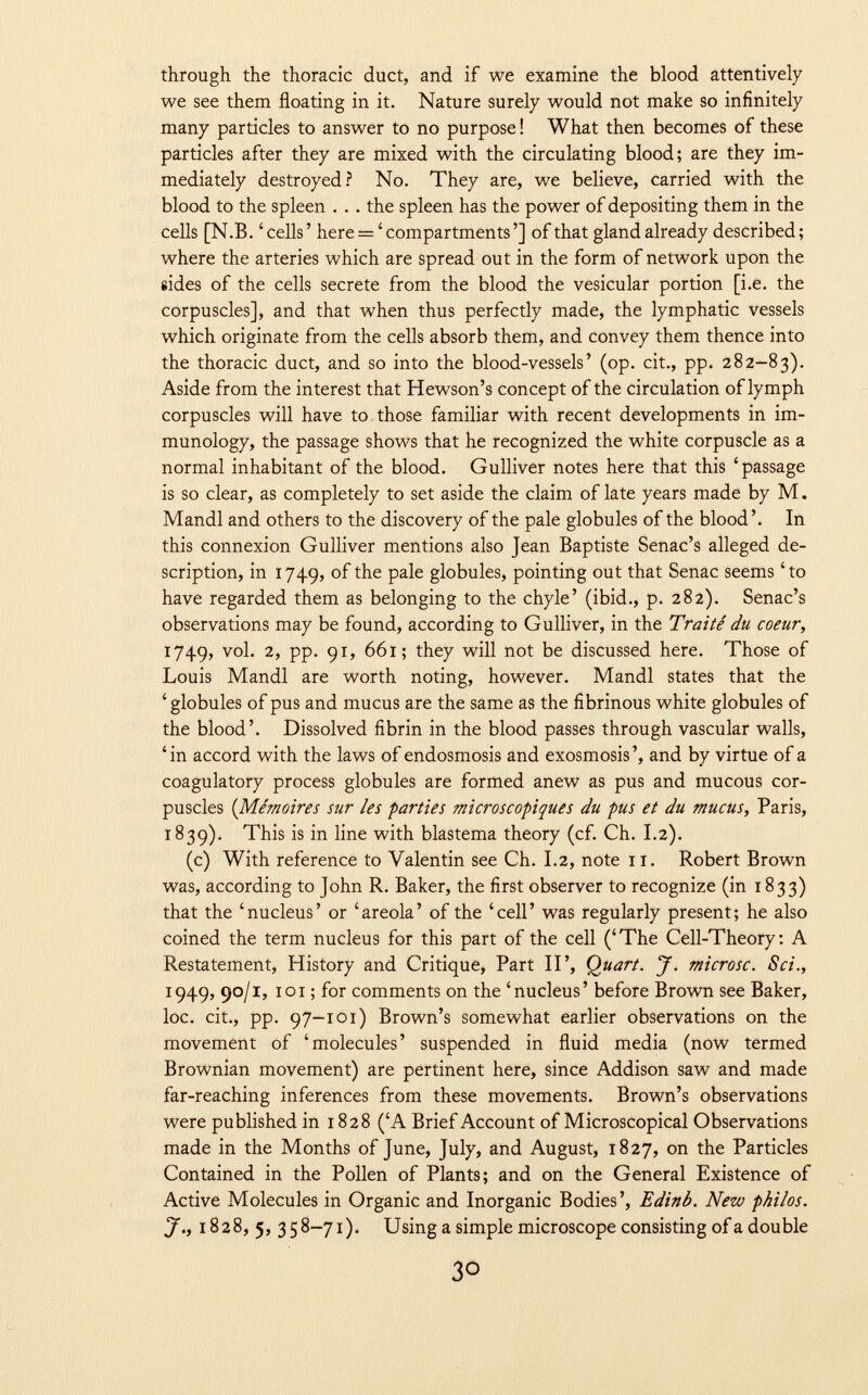 through the thoracic duct, and if we examine the blood attentively we see them floating in it. Nature surely would not make so infinitely many particles to answer to no purpose ! What then becomes of these particles after they are mixed with the circulating blood; are they im mediately destroyed? No. They are, we believe, carried with the blood to the spleen . . . the spleen has the power of depositing them in the cells [N.B. 'cells' here = ' compartments'] of that gland already described; where the arteries which are spread out in the form of network upon the sides of the cells secrete from the blood the vesicular portion [i.e. the corpuscles], and that when thus perfectly made, the lymphatic vessels which originate from the cells absorb them, and convey them thence into the thoracic duct, and so into the blood-vessels' (op. cit., pp. 282-83). Aside from the interest that Hewson's concept of the circulation of lymph corpuscles will have to those familiar with recent developments in im munology, the passage shows that he recognized the white corpuscle as a normal inhabitant of the blood. Gulliver notes here that this 'passage is so clear, as completely to set aside the claim of late years made by M. Mandl and others to the discovery of the pale globules of the blood'. In this connexion Gulliver mentions also Jean Baptiste Senac's alleged de scription, in 1749, ^ P a ^ e globules, pointing out that Senac seems 'to have regarded them as belonging to the chyle' (ibid., p. 282). Senac's observations may be found, according to Gulliver, in the Traité du coeur, 1749, v °l- 2 ' PP- 9 r > 661; they will not be discussed here. Those of Louis Mandi are worth noting, however. Mandl states that the ' globules of pus and mucus are the same as the fibrinous white globules of the blood'. Dissolved fibrin in the blood passes through vascular walls, 'in accord with the laws of endosmosis and exosmosis', and by virtue of a coagulatory process globules are formed anew as pus and mucous cor puscles ( Mémoires sur les parties microscopiques du pus et du mucus , Paris, 1839). This is in line with blastema theory (cf. Ch. 1.2). (c) With reference to Valentin see Ch. 1.2, note 11. Robert Brown was, according to John R. Baker, the first observer to recognize (in 1833) that the 'nucleus' or 'areola' of the 'cell' was regularly present; he also coined the term nucleus for this part of the cell ('The Cell-Theory: A Restatement, History and Critique, Part II', Quart. J. microsc. Sci., 1949, 90 /1, 101 ; for comments on the 'nucleus' before Brown see Baker, loc. cit., pp. 97-101) Brown's somewhat earlier observations on the movement of 'molecules' suspended in fluid media (now termed Brownian movement) are pertinent here, since Addison saw and made far-reaching inferences from these movements. Brown's observations were published in 1828 ('A Brief Account of Microscopical Observations made in the Months of June, July, and August, 1827, on the Particles Contained in the Pollen of Plants; and on the General Existence of Active Molecules in Organic and Inorganic Bodies', Edinb. New philos. J., 1828,5,35 8-71 ). Using a simple microscope consisting of a dou ble