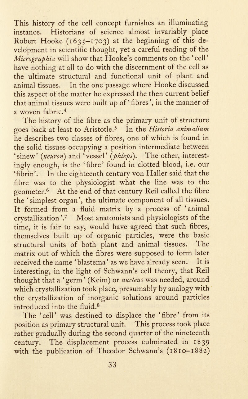 This history of the cell concept furnishes an illuminating instance. Historians of science almost invariably place Robert Hooke (1635—1703) at the beginning of this de velopment in scientific thought, yet a careful reading of the Micrographie% will show that Hooke's comments on the ' cell ' have nothing at all to do with the discernment of the cell as the ultimate structural and functional unit of plant and animal tissues. In the one passage where Hooke discussed this aspect of the matter he expressed the then current belief that animal tissues were built up of ' fibres ', in the manner of a woven fabric. 4 The history of the fibre as the primary unit of structure goes back at least to Aristotle. 5 In the Historia animalium he describes two classes of fibres, one of which is found in the solid tissues occupying a position intermediate between 'sinew' ( neuron ) and 'vessel' ( phleps ). The other, interest ingly enough, is the 'fibre' found in clotted blood, i.e. our 'fibrin'. In the eighteenth century von Haller said that the fibre was to the physiologist what the line was to the geometer. 6 At the end of that century Reil called the fibre the 'simplest organ', the ultimate component of all tissues. It formed from a fluid matrix by a process of 'animal crystallization '. 7 Most anatomists and physiologists of the time, it is fair to say, would have agreed that such fibres, themselves built up of organic particles, were the basic structural units of both plant and animal tissues. The matrix out of which the fibres were supposed to form later received the name ' blastema ' as we have already seen. It is interesting, in the light of Schwann's cell theory, that Reil thought that a ' germ ' (Keim) or nucleus was needed, around which crystallization took place, presumably by analogy with the crystallization of inorganic solutions around particles introduced into the fluid. 8 The 'cell' was destined to displace the 'fibre' from its position as primary structural unit. This process took place rather gradually during the second quarter of the nineteenth century. The displacement process culminated in 1839 with the publication of Theodor Schwann's (1810-1882)