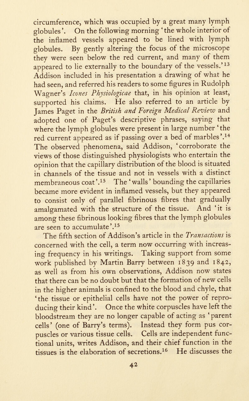 circumference, which was occupied by a great many lymph globules On the following morning ' the whole interior of the inflamed vessels appeared to be lined with lymph globules. By gently altering the focus of the microscope they were seen below the red current, and many of them appeared to lie externally to the boundary of the vessels.' 13 Addison included in his presentation a drawing of what he had seen, and referred his readers to some figures in Rudolph Wagner's Icones Physiologicae that, in his opinion at least, supported his claims. He also referred to an article by James Paget in the British and Foreign Medical Review and adopted one of Paget's descriptive phrases, saying that where the lymph globules were present in large number 'the red current appeared as if passing over a bed of marbles'. 14 The observed phenomena, said Addison, 'corroborate the views of those distinguished physiologists who entertain the opinion that the capillary distribution of the blood is situated in channels of the tissue and not in vessels with a distinct membraneous coat '. 15 The ' walls ' bounding the capillaries became more evident in inflamed vessels, but they appeared to consist only of parallel fibrinous fibres that gradually amalgamated with the structure of the tissue. And 'it is among these fibrinous looking fibres that the lymph globules are seen to accumulate'. 15 The fifth section of Addison's article in the Transactions is concerned with the cell, a term now occurring with increas ing frequency in his writings. Taking support from some work published by Martin Barry between 1839 and 1842, as well as from his own observations, Addison now states that there can be no doubt but that the formation of new cells in the higher animals is confined to the blood and chyle, that 'the tissue or epithelial cells have not the power of repro ducing their kind '. Once the white corpuscles have left the bloodstream they are no longer capable of acting as ' parent cells' (one of Barry's terms). Instead they form pus cor puscles or various tissue cells. Cells are independent func tional units, writes Addison, and their chief function in the tissues is the elaboration of secretions. 16 He discusses the