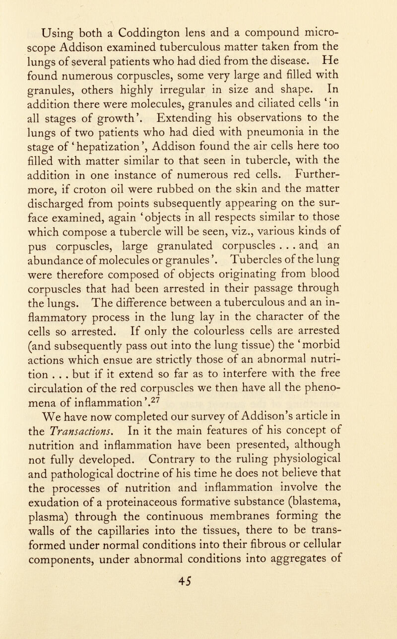 Using both a Coddington lens and a compound micro scope Addison examined tuberculous matter taken from the lungs of several patients who had died from the disease. He found numerous corpuscles, some very large and filled with granules, others highly irregular in size and shape. In addition there were molecules, granules and ciliated cells ' in all stages of growth'. Extending his observations to the lungs of two patients who had died with pneumonia in the stage of 4 hepatization ', Addison found the air cells here too filled with matter similar to that seen in tubercle, with the addition in one instance of numerous red cells. Further more, if croton oil were rubbed on the skin and the matter discharged from points subsequently appearing on the sur face examined, again 'objects in all respects similar to those which compose a tubercle will be seen, viz., various kinds of pus corpuscles, large granulated corpuscles . . . and an abundance of molecules or granules '. Tubercles of the lung were therefore composed of objects originating from blood corpuscles that had been arrested in their passage through the lungs. The difference between a tuberculous and an in flammatory process in the lung lay in the character of the cells so arrested. If only the colourless cells are arrested (and subsequently pass out into the lung tissue) the 4 morbid actions which ensue are strictly those of an abnormal nutri tion . . . but if it extend so far as to interfere with the free circulation of the red corpuscles we then have all the pheno mena of inflammation'. 27 We have now completed our survey of Addison's article in the Transactions . In it the main features of his concept of nutrition and inflammation have been presented, although not fully developed. Contrary to the ruling physiological and pathological doctrine of his time he does not believe that the processes of nutrition and inflammation involve the exudation of a proteinaceous formative substance (blastema, plasma) through the continuous membranes forming the walls of the capillaries into the tissues, there to be trans formed under normal conditions into their fibrous or cellular components, under abnormal conditions into aggregates of