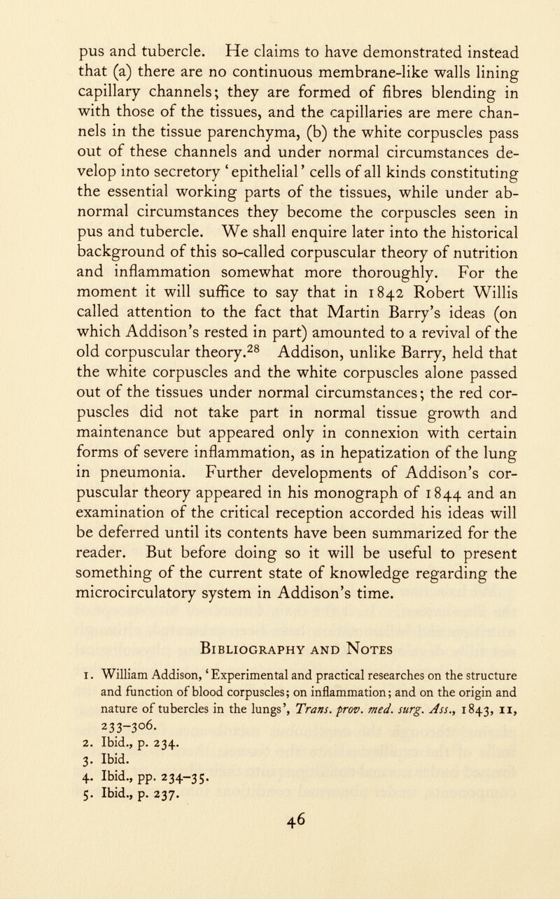 pus and tubercle. He claims to have demonstrated instead that (a) there are no continuous membrane-like walls lining capillary channels; they are formed of fibres blending in with those of the tissues, and the capillaries are mere chan nels in the tissue parenchyma, (b) the white corpuscles pass out of these channels and under normal circumstances de velop into secretory 'epithelial' cells of all kinds constituting the essential working parts of the tissues, while under ab normal circumstances they become the corpuscles seen in pus and tubercle. We shall enquire later into the historical background of this so-called corpuscular theory of nutrition and inflammation somewhat more thoroughly. For the moment it will suffice to say that in 1842 Robert Willis called attention to the fact that Martin Barry's ideas (on which Addison's rested in part) amounted to a revival of the old corpuscular theory. 28 Addison, unlike Barry, held that the white corpuscles and the white corpuscles alone passed out of the tissues under normal circumstances; the red cor puscles did not take part in normal tissue growth and maintenance but appeared only in connexion with certain forms of severe inflammation, as in hepatization of the lung in pneumonia. Further developments of Addison's cor puscular theory appeared in his monograph of 1844 an d an examination of the critical reception accorded his ideas will be deferred until its contents have been summarized for the reader. But before doing so it will be useful to present something of the current state of knowledge regarding the microcirculatory system in Addison's time. Bibliography and Notes i . William Addison, ' Experimental and practical researches on the structure and function of blood corpuscles; on inflammation; and on the origin and nature of tubercles in the lungs', Trans, prov. med. surg. Ass., 1843, 11, 233-306. 2. Ibid., p. 234. 3. Ibid. 4. Ibid., pp, 234-35. 5. Ibid., p. 237.
