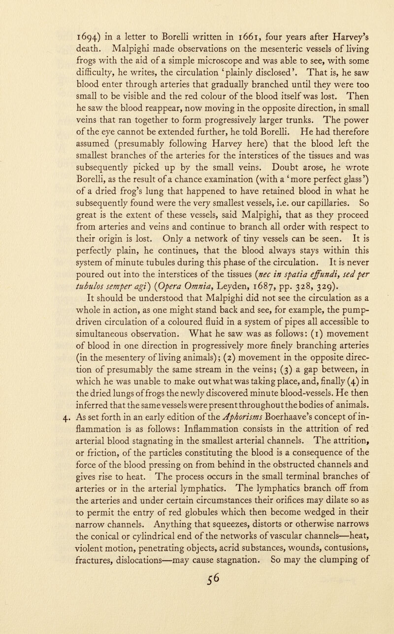 1694) in a letter to Borelli written in 1661, four years after Harvey's death. Malpighi made observations on the mesenteric vessels of living frogs with the aid of a simple microscope and was able to see, with some difficulty, he writes, the circulation 'plainly disclosed'. That is, he saw blood enter through arteries that gradually branched until they were too small to be visible and the red colour of the blood itself was lost. Then he saw the blood reappear, now moving in the opposite direction, in small veins that ran together to form progressively larger trunks. The power of the eye cannot be extended further, he told Borelli. He had therefore assumed (presumably following Harvey here) that the blood left the smallest branches of the arteries for the interstices of the tissues and was subsequently picked up by the small veins. Doubt arose, he wrote Borelli, as the result of a chance examination (with a 'more perfect glass') of a dried frog's lung that happened to have retained blood in what he subsequently found were the very smallest vessels, i.e. our capillaries. So great is the extent of these vessels, said Malpighi, that as they proceed from arteries and veins and continue to branch all order with respect to their origin is lost. Only a network of tiny vessels can be seen. It is perfectly plain, he continues, that the blood always stays within this system of minute tubules during this phase of the circulation. It is never poured out into the interstices of the tissues ( nec in spatia ejfundi, sed per tubulos semper agi) (Opera Omnia, Leyden, 1687, pp. 328, 329). It should be understood that Malpighi did not see the circulation as a whole in action, as one might stand back and see, for example, the pump- driven circulation of a coloured fluid in a system of pipes all accessible to simultaneous observation. What he saw was as follows: (1) movement of blood in one direction in progressively more finely branching arteries (in the mesentery of living animals); (2) movement in the opposite direc tion of presumably the same stream in the veins; (3) a gap between, in which he was unable to make out what was taking place, and, finally (4) in the dried lungs of frogs the newly discovered minute blood-vessels. He then inferred that the same vessels were present throughout the bodies of animals. 4. As set forth in an early edition of the Aphorisms Boerhaave's concept of in flammation is as follows: Inflammation consists in the attrition of red arterial blood stagnating in the smallest arterial channels. The attrition, or friction, of the particles constituting the blood is a consequence of the force of the blood pressing on from behind in the obstructed channels and gives rise to heat. The process occurs in the small terminal branches of arteries or in the arterial lymphatics. The lymphatics branch off from the arteries and under certain circumstances their orifices may dilate so as to permit the entry of red globules which then become wedged in their narrow channels. Anything that squeezes, distorts or otherwise narrows the conical or cylindrical end of the networks of vascular channels—heat, violent motion, penetrating objects, acrid substances, wounds, contusions, fractures, dislocations—may cause stagnation. So may the clumping of