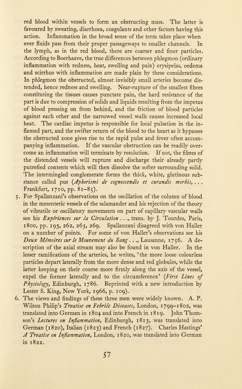 red blood within vessels to form an obstructing mass. The latter is favoured by sweating, diarrhoea, coagulants and other factors having this action. Inflammation in the broad sense of the term takes place when ever fluids pass from their proper passageways to smaller channels. In the lymph, as in the red blood, there are coarser and finer particles. According to Boerhaave, the true differences between phlegmon (ordinary inflammation with redness, heat, swelling and pain) erysipelas, oedema and scirrhus with inflammation are made plain by these considerations. In phlegmon the obstructed, almost invisibly small arteries become dis tended, hence redness and swelling. Near-rupture of the smallest fibres constituting the tissues causes punctate pain, the hard resistance of the part is due to compression of solids and liquids resulting from the impetus of blood pressing on from behind, and the friction of blood particles against each other and the narrowed vessel walls causes increased local heat. The cardiac impetus is responsible for local pulsation in the in flamed part, and the swifter return of the blood to the heart as it bypasses the obstructed zone gives rise to the rapid pulse and fever often accom panying inflammation. If the vascular obstruction can be readily over come an inflammation will terminate by resolution. If not, the fibres of the distended vessels will rupture and discharge their already partly putrefied contents which will then dissolve the softer surrounding solid. The intermingled conglomerate forms the thick, white, glutinous sub stance called pus ( Aphorismi de cognoscendis et curandis morbis, .. . Frankfurt, 1710, pp. 81-85). 5. For Spallanzani's observations on the oscillation of the column of blood in the mesenteric vessels of the salamander and his rejection of the theory of vibratile or oscillatory movements on part of capillary vascular walls see his Expériences sur la Circulation . . ., trans, by J. Tourdes, Paris, 1800, pp. 193, 262, 263, 269. Spallanzani disagreed with von Haller on a number of points. For some of von Haller's observations see his Deux Mémoires sur le Mouvement du Sang . .., Lausanne, 1756. A de scription of the axial stream may also be found in von Haller. In the lesser ramifications of the arteries, he writes, 'the more loose colourless particles depart laterally from the more dense and red globules, while the latter keeping on their course more firmly along the axis of the vessel, expel the former laterally and to the circumference' ( First Lines of Physiology, Edinburgh, 1786. Reprinted with a new introduction by Lester S. King, New York, 1966, p. 109). 6. The views and findings of these three men were widely known. A. P. Wilson Philip's Treatise on Febrile Diseases, London, 1799-1802, was translated into German in 1804 and into French in 1819. John Thom son's Lectures on Inflammation, Edinburgh, 1813, was translated into German (1820), Italian (1823) and French (1827). Charles Hastings' A Treatise on Lnflammation, London, 1820, was translated into German in 1822.