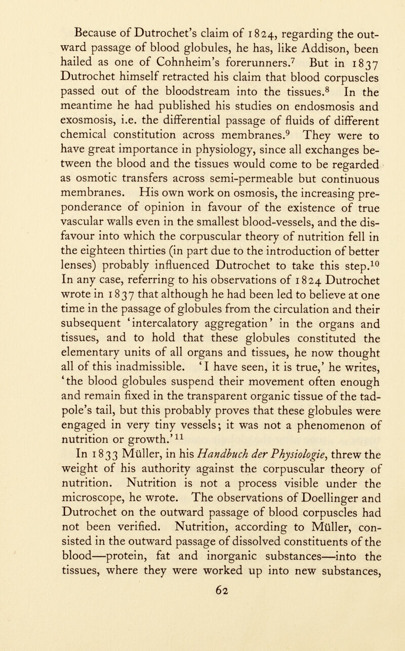 Because of Dutrochet's claim of 1824, regarding the out ward passage of blood globules, he has, like Addison, been hailed as one of Cohnheim's forerunners. 7 But in 1837 Dutrochet himself retracted his claim that blood corpuscles passed out of the bloodstream into the tissues. 8 In the meantime he had published his studies on endosmosis and exosmosis, i.e. the differential passage of fluids of different chemical constitution across membranes. 9 They were to have great importance in physiology, since all exchanges be tween the blood and the tissues would come to be regarded as osmotic transfers across semi-permeable but continuous membranes. His own work on osmosis, the increasing pre ponderance of opinion in favour of the existence of true vascular walls even in the smallest blood-vessels, and the dis favour into which the corpuscular theory of nutrition fell in the eighteen thirties (in part due to the introduction of better lenses) probably influenced Dutrochet to take this step. 10 In any case, referring to his observations of 1824 Dutrochet wrote in 1837 that although he had been led to believe at one time in the passage of globules from the circulation and their subsequent 'intercalatory aggregation' in the organs and tissues, and to hold that these globules constituted the elementary units of all organs and tissues, he now thought all of this inadmissible. 'I have seen, it is true,' he writes, 'the blood globules suspend their movement often enough and remain fixed in the transparent organic tissue of the tad pole's tail, but this probably proves that these globules were engaged in very tiny vessels; it was not a phenomenon of nutrition or growth.' 11 In 1833 Müller, in his Handbuch der Physiologie , threw the weight of his authority against the corpuscular theory of nutrition. Nutrition is not a process visible under the microscope, he wrote. The observations of Doellinger and Dutrochet on the outward passage of blood corpuscles had not been verified. Nutrition, according to Müller, con sisted in the outward passage of dissolved constituents of the blood—protein, fat and inorganic substances—into the tissues, where they were worked up into new substances,