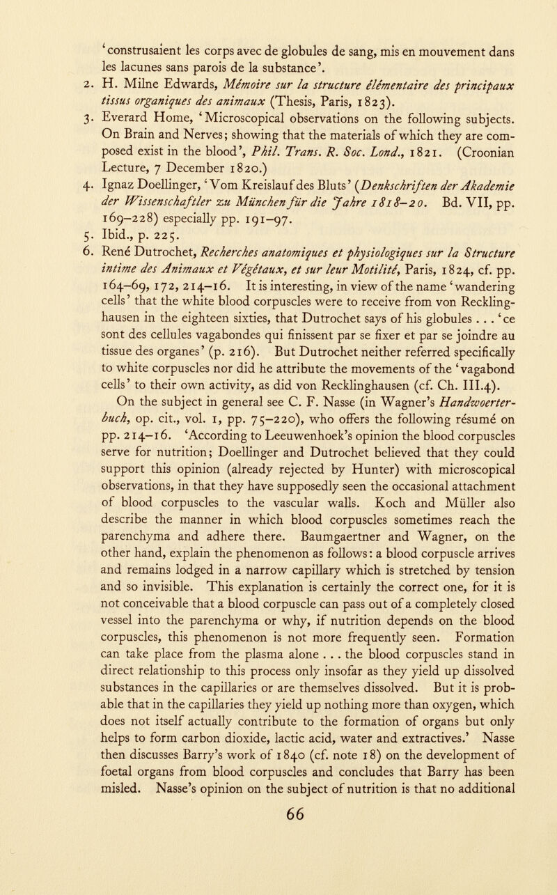 ' construsaient les corps avec de globules de sang, mis en mouvement dans les lacunes sans parois de la substance'. 2. H. Milne Edwards, Mémoire sur la structure élémentaire des principaux tissus organiques des animaux (Thesis, Paris, 1823). 3. Everard Home, 'Microscopical observations on the following subjects. On Brain and Nerves; showing that the materials of which they are com posed exist in the blood', Phil. Trans. R. S oc. Lond., 1821. (Croonian Lecture, 7 December 1820.) 4. Ignaz Doellinger, ' Vom Kreislauf des Bluts ' ( Denkschriften der Akademie der Wissenschaftler zu München für die Jahre 1818-20. Bd. VII, pp. 169-228) especially pp. 191-97. 5. Ibid., p. 225. 6. René Dutrochet, Recherches anatomiques et physiologiques sur la Structure intime des Animaux et Végétaux, et sur leur Motilité, Paris, 1824, cf. pp. 164-69, 172, 214-16. It is interesting, in view of the name 'wandering cells ' that the white blood corpuscles were to receive from von Reckling hausen in the eighteen sixties, that Dutrochet says of his globules ... ' ce sont des cellules vagabondes qui finissent par se fixer et par se joindre au tissue des organes' (p. 216). But Dutrochet neither referred specifically to white corpuscles nor did he attribute the movements of the 'vagabond cells' to their own activity, as did von Recklinghausen (cf. Ch. III.4). On the subject in general see C. F. Nasse (in Wagner's Handwoerter- buch, op. cit., vol. i, pp. 75 —220), who offers the following résumé on pp. 214-16. 'According to Leeuwenhoek's opinion the blood corpuscles serve for nutrition; Doellinger and Dutrochet believed that they could support this opinion (already rejected by Hunter) with microscopical observations, in that they have supposedly seen the occasional attachment of blood corpuscles to the vascular walls. Koch and Müller also describe the manner in which blood corpuscles sometimes reach the parenchyma and adhere there. Baumgaertner and Wagner, on the other hand, explain the phenomenon as follows : a blood corpuscle arrives and remains lodged in a narrow capillary which is stretched by tension and so invisible. This explanation is certainly the correct one, for it is not conceivable that a blood corpuscle can pass out of a completely closed vessel into the parenchyma or why, if nutrition depends on the blood corpuscles, this phenomenon is not more frequently seen. Formation can take place from the plasma alone . .. the blood corpuscles stand in direct relationship to this process only insofar as they yield up dissolved substances in the capillaries or are themselves dissolved. But it is prob able that in the capillaries they yield up nothing more than oxygen, which does not itself actually contribute to the formation of organs but only helps to form carbon dioxide, lactic acid, water and extractives.' Nasse then discusses Barry's work of 1840 (cf. note 18) on the development of foetal organs from blood corpuscles and concludes that Barry has been misled. Nasse's opinion on the subject of nutrition is that no additional