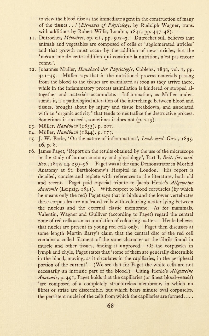 to view the blood disc as the immediate agent in the construction of many of the tissues . . ( Elements of Physiology, by Rudolph Wagner, trans, with additions by Robert Willis, London, 1841, pp. 447-48). 11. Dutrochet, Mémoires, op. cit., pp. 502-3. Dutrochet still believes that animals and vegetables are composed of cells or 'agglomerated utricles' and that growth must occur by the addition of new utricles, but the 'mécanisme de cette addition qui constitue la nutrition, n'est pas encore connu'. 12. Johannes Müller, Handbuch der Physiologie, Coblenz, 1833, vol. 1, pp. 341-45. Müller says that in the nutritional process materials passing from the blood to the tissues are assimilated as soon as they arrive there, while in the inflammatory process assimilation is hindered or stopped al together and materials accumulate. Inflammation, as Müller under stands it, is a pathological alteration of the interchange between blood and tissues, brought about by injury and tissue breakdown, and associated with an 'organic activity' that tends to neutralize the destructive process. Sometimes it succeeds, sometimes it does not (p. 219). 13. Müller, Handbuch (1833), p. 207. 14. Müller, Handbuch (1844), p. 175. 15. J. W. Earle, 'On the nature of inflammation', Land. med. Gaz., 1835, 16, p. 8. 16. James Paget, 'Report on the results obtained by the use of the microscope in the study of human anatomy and physiology', Part I, Brit. for. med. Rev., 1842, 14, 259-96. Paget was at the time Demonstrator in Morbid Anatomy at St. Bartholomew's Hospital in London. His report is detailed, concise and replete with references to the literature, both old and recent. Paget paid especial tribute to Jacob Henle's Allgemeine Anatomie (Leipzig, 1841). With respect to blood corpuscles (by which he means only the red) Paget says that in birds and the lower vertebrates these corpuscles are nucleated cells with colouring matter lying between the nucleus and the external elastic membrane. As for mammals, Valentin, Wagner and Gulliver (according to Paget) regard the central zone of red cells as an accumulation of colouring matter. Henle believes that nuclei are present in young red cells only. Paget then discusses at some length Martin Barry's claim that the central disc of the red cell contains a coiled filament of the same character as the fibrils found in muscle and other tissues, finding it unproved. Of the corpuscles in lymph and chyle, Paget states that ' some of them are generally discernible in the blood, moving, as it circulates in the capillaries, in the peripheral portion of the current'. (We see that for Paget the white cells are not necessarily an intrinsic part of the blood.) Citing Henle's Allgemeine Anatomie, p. 491, Paget holds that the capillaries (or finest blood-vessels) 'are composed of a completely structureless membrane, in which no fibres or striae are discernible, but which bears minute oval corpuscles, the persistent nuclei of the cells from which the capillaries are formed....