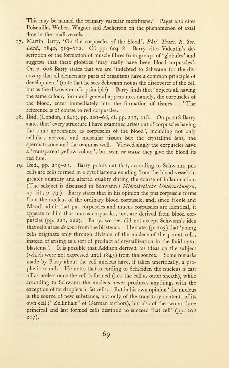 This may be named the primary vascular membrane.' Paget also cites Poiseuille, Weber, Wagner and Ascherson on the phenomenon of axial flow in the small vessels. 17. Martin Barry, 'On the corpuscles of the blood', Phil. Trans. R. Soc. Lond., 1840, 519-612. Cf. pp. 604-8. Barry cites Valentin's de scription of the formation of muscle fibres from groups of'globules' and suggests that these globules 'may really have been blood-corpuscles'. On p. 608 Barry states that we are 'indebted to Schwann for the dis covery that all elementary parts of organisms have a common principle of development' (note that he sees Schwann not as the discoverer of the cell but as the discoverer of a principle). Barry finds that 'objects all having the same colour, form and general appearance, namely, the corpuscles of the blood, enter immediately into the formation of tissues. . . .' The reference is of course to red corpuscles. 18. Ibid. (London, 1841), pp. 201-68, cf. pp. 217, 218. On p. 218 Barry states that 'every structure I have examined arises out of corpuscles having the same appearance as corpuscles of the blood', including not only cellular, nervous and muscular tissues but the crystalline lens, the spermatozoon and the ovum as well. Viewed singly the corpuscles have a 'transparent yellow colour', but seen en masse they give the blood its red hue. 19. Ibid., pp. 219-21. Barry points out that, according to Schwann, pus cells are cells formed in a cytoblastema exuding from the blood-vessels in greater quantity and altered quality during the course of inflammation. (The subject is discussed in Schwann's Mikroskopische Untersuchungen, op. cit., p. 79.) Barry states that in his opinion the pus corpuscle forms from the nucleus of the ordinary blood corpuscle, and, since Henle and Mandl admit that pus corpuscles and mucus corpuscles are identical, it appears to him that mucus corpuscles, too, are derived from blood cor puscles (pp. 221, 222). Barry, we see, did not accept Schwann's idea that cells arose de novo from the blastema. He states (p. 203) that 'young cells originate only through division of the nucleus of the parent cells, instead of arising as a sort of product of crystallization in the fluid cyto blastema'. It is possible that Addison derived his ideas on the subject (which were not expressed until 1843) from this source. Some remarks made by Barry about the cell nucleus have, if taken uncritically, a pro phetic sound. He notes that according to Schleiden the nucleus is cast off as useless once the cell is formed (i.e., the cell as outer sheath), while according to Schwann the nucleus never produces anything, with the exception of fat droplets in fat cells. But in his own opinion ' the nucleus is the source of new substance, not only of the transitory contents of its own cell (Zellinhalt of German authors), but also of the two or three principal and last formed cells destined to succeed that cell' (pp. 202 207).