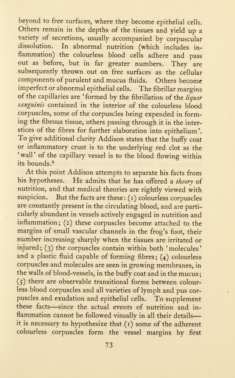 beyond to free surfaces, where they become epithelial cells. Others remain in the depths of the tissues and yield up a variety of secretions, usually accompanied by corpuscular dissolution. In abnormal nutrition (which includes in flammation) the colourless blood cells adhere and pass out as before, but in far greater numbers. They are subsequently thrown out on free surfaces as the cellular components of purulent and mucus fluids. Others become imperfect or abnormal epithelial cells. The fibrillar margins of the capillaries are ' formed by the fibrillation of the liquor sanguinis contained in the interior of the colourless blood corpuscles, some of the corpuscles being expended in form ing the fibrous tissue, others passing through it in the inter stices of the fibres for further elaboration into epithelium'. To give additional clarity Addison states that the buffy coat or inflammatory crust is to the underlying red clot as the 'wall' of the capillary vessel is to the blood flowing within its bounds. 9 At this point Addison attempts to separate his facts from his hypotheses. He admits that he has offered a theory of nutrition, and that medical theories are rightly viewed with suspicion. But the facts are these: (i) colourless corpuscles are constantly present in the circulating blood, and are parti cularly abundant in vessels actively engaged in nutrition and inflammation; (2) these corpuscles become attached to the margins of small vascular channels in the frog's foot, their number increasing sharply when the tissues are irritated or injured; (3) the corpuscles contain within both 'molecules' and a plastic fluid capable of forming fibres; (4) colourless corpuscles and molecules are seen in growing membranes, in the walls of blood-vessels, in the buffy coat and in the mucus ; (5) there are observable transitional forms between colour less blood corpuscles and all varieties of lymph and pus cor puscles and exudation and epithelial cells. To supplement these facts—since the actual events of nutrition and in flammation cannot be followed visually in all their details— it is necessary to hypothesize that (1) some of the adherent colourless corpuscles form the vessel margins by first