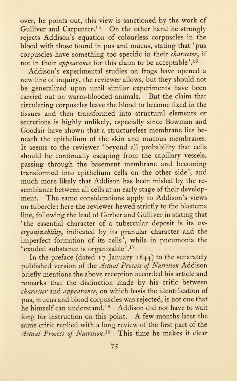 over, he points out, this view is sanctioned by the work of Gulliver and Carpenter. 15 On the other hand he strongly rejects Addison's equation of colourless corpuscles in the blood with those found in pus and mucus, stating that ' pus corpuscles have something too specific in their character , if not in their appearance for this claim to be acceptable'. 16 Addison's experimental studies on frogs have opened a new line of inquiry, the reviewer allows, but they should not be generalized upon until similar experiments have been carried out on warm-blooded animals. But the claim that circulating corpuscles leave the blood to become fixed in the tissues and then transformed into structural elements or secretions is highly unlikely, especially since Bowman and Goodsir have shown that a structureless membrane lies be neath the epithelium of the skin and mucous membranes. It seems to the reviewer 'beyond all probability that cells should be continually escaping from the capillary vessels, passing through the basement membrane and becoming transformed into epithelium cells on the other side', and much more likely that Addison has been misled by the re semblance between all cells at an early stage of their develop ment. The same considerations apply to Addison's views on tubercle : here the reviewer hewed strictly to the blastema line, following the lead of Gerber and Gulliver in stating that 'the essential character of a tubercular deposit is its un- organizability , indicated by its granular character and the imperfect formation of its cells', while in pneumonia the 'exuded substance is organizable'. 17 In the preface (dated 17 January 1844) to the separately published version of the Actual Process of Nutrition Addison briefly mentions the above reception accorded his article and remarks that the distinction made by his critic between character and appearance , on which basis the identification of pus, mucus and blood corpuscles was rejected, is not one that he himself can understand. 18 Addison did not have to wait long for instruction on this point. A few months later the same critic replied with a long review of the first part of the Actual Process of Nutrition . 19 This time he makes it clear