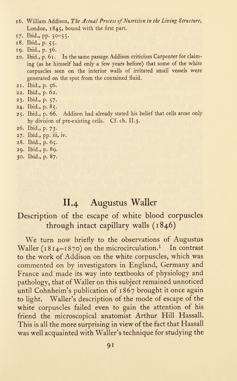 16. William Addison, The Actual Process of Nutrition in the Living Structure, London, 1845, bound with the first part. 17. Ibid., pp. 50-55. 18. Ibid., p. 55. ig. Ibid., p. 36. 20. Ibid., p. 61. In the same passage Addison criticizes Carpenter for claim ing (as he himself had only a few years before) that some of the white corpuscles seen on the interior walls of irritated small vessels were generated on the spot from the contained fluid. 21. Ibid., p. 56. 22. Ibid., p. 62. 23. Ibid., p. 57. 24. Ibid., p. 85. 25. Ibid., p. 66. Addison had already stated his belief that cells arose only by division of pre-existing cells. Cf. ch. II.3. 26. Ibid., p. 73. 27. Ibid., pp. iii, iv. 28. Ibid., p. 65. 29. Ibid., p. 89. 30. Ibid., p. 87. II.4 Augustus Waller Description of the escape of white blood corpuscles through intact capillary walls (1846) We turn now briefly to the observations of Augustus Waller (1814-1870) on the microcirculation. 1 In contrast to the work of Addison on the white corpuscles, which was commented on by investigators in England, Germany and France and made its way into textbooks of physiology and pathology, that of Waller on this subject remained unnoticed until Cohnheim's publication of 1867 brought it once again to light. Waller's description of the mode of escape of the white corpuscles failed even to gain the attention of his friend the microscopical anatomist Arthur Hill Hassall. This is all the more surprising in view of the fact that Hassall was well acquainted with Waller's technique for studying the