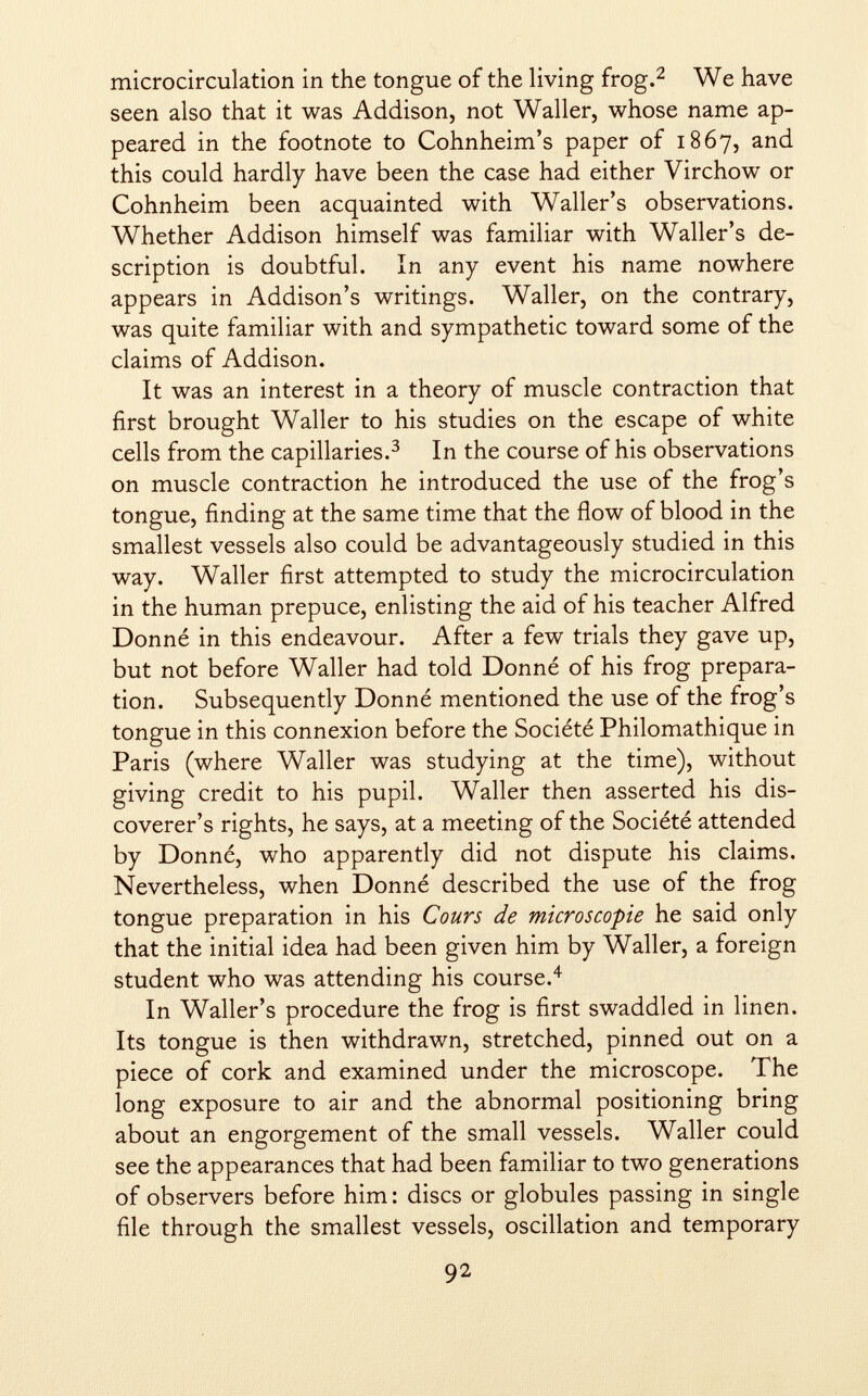 microcirculation in the tongue of the living frog. 2 We have seen also that it was Addison, not Waller, whose name ap peared in the footnote to Cohnheim's paper of 1867, and this could hardly have been the case had either Virchow or Cohnheim been acquainted with Waller's observations. Whether Addison himself was familiar with Waller's de scription is doubtful. In any event his name nowhere appears in Addison's writings. Waller, on the contrary, was quite familiar with and sympathetic toward some of the claims of Addison. It was an interest in a theory of muscle contraction that first brought Waller to his studies on the escape of white cells from the capillaries. 3 In the course of his observations on muscle contraction he introduced the use of the frog's tongue, finding at the same time that the flow of blood in the smallest vessels also could be advantageously studied in this way. Waller first attempted to study the microcirculation in the human prepuce, enlisting the aid of his teacher Alfred Donné in this endeavour. After a few trials they gave up, but not before Waller had told Donné of his frog prepara tion. Subsequently Donné mentioned the use of the frog's tongue in this connexion before the Société Philomathique in Paris (where Waller was studying at the time), without giving credit to his pupil. Waller then asserted his dis coverer's rights, he says, at a meeting of the Société attended by Donné, who apparently did not dispute his claims. Nevertheless, when Donné described the use of the frog tongue preparation in his Cours de microscopie he said only that the initial idea had been given him by Waller, a foreign student who was attending his course. 4 In Waller's procedure the frog is first swaddled in linen. Its tongue is then withdrawn, stretched, pinned out on a piece of cork and examined under the microscope. The long exposure to air and the abnormal positioning bring about an engorgement of the small vessels. Waller could see the appearances that had been familiar to two generations of observers before him: discs or globules passing in single file through the smallest vessels, oscillation and temporary