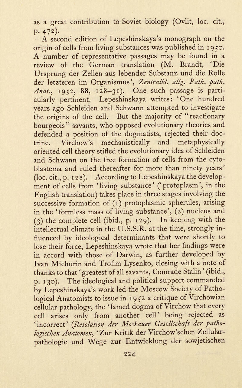 as a great contribution to Soviet biology (Ovlit, loc. cit., p. 472). A second edition of Lepeshinskaya's monograph on the origin of cells from living substances was published in 1950. A number of representative passages may be found in a review of the German translation (M. Brandt, 'Die Ursprung der Zellen aus lebender Substanz und die Rolle der letzteren im Organismus', Zentralbl. allg. Path, -path. Anat^ 1952, 88, 128—31). One such passage is parti cularly pertinent. Lepeshinskaya writes: 'One hundred years ago Schleiden and Schwann attempted to investigate the origins of the cell. But the majority of reactionary bourgeois savants, who opposed evolutionary theories and defended a position of the dogmatists, rejected their doc trine. Virchow's mechanistically and metaphysically oriented cell theory stifled the evolutionary idea of Schleiden and Schwann on the free formation of cells from the cyto- blastema and ruled thereafter for more than ninety years' (loc. cit., p. 12 8). According to Lepeshinskaya the develop ment of cells from 'living substance' ('protoplasm', in the English translation) takes place in three stages involving the successive formation of (1) protoplasmic spherules, arising in the 'formless mass of living substance', (2) nucleus and (3) the complete cell (ibid., p. 129). In keeping with the intellectual climate in the U.S.S.R. at the time, strongly in fluenced by ideological determinants that were shortly to lose their force, Lepeshinskaya wrote that her findings were in accord with those of Darwin, as further developed by Ivan Michurin and Trofim Lysenko, closing with a note of thanks to that 'greatest of all savants, Comrade Stalin ' (ibid., p. 130). The ideological and political support commanded by Lepeshinskaya's work led the Moscow Society of Patho logical Anatomists to issue in 1952 a critique of Virchowian cellular pathology, the ' famed dogma of Virchow that every cell arises only from another cell' being rejected as 'incorrect' ( Resolution der Moskauer Gesellschaft der -patho logischen Anatomen , ' Zur Kritik der Virchow'schen Zellular pathologie und Wege zur Entwicklung der sowjetischen