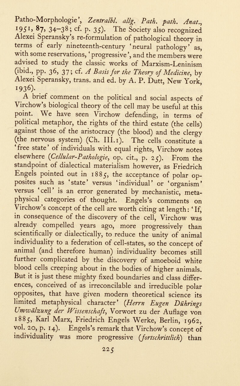 Patho-Morphologie', Zentralbl. allg. Path. -path. Anat., 1951,87. 34—38; cf. p. 35). The Society also recognized Alexei Speransky's re-formulation of pathological theory in terms of early nineteenth-century 'neural pathology' as, with some reservations, ' progressive ', and the members were advised to study the classic works of Marxism-Leninism (ibid., pp. 36, 37; cf. A Basis for the Theory of Me dicine , by Alexei Speransky, trans, and ed. by A. P. Dutt, New York, i93 6 )- A brief comment on the political and social aspects of Virchow's biological theory of the cell may be useful at this point. We have seen Virchow defending, in terms of political metaphor, the rights of the third estate (the cells) against those of the aristocracy (the blood) and the clergy (the nervous system) (Ch. III.i). The cells constitute a 'free state' of individuals with equal rights, Virchow notes elsewhere {Cellular-Pathologie, op. cit., p. 25). From the standpoint of dialectical materialism however, as Friedrich Engels pointed out in 1885, the acceptance of polar op- posites such as 'state' versus 'individual' or 'organism' versus 'cell' is an error generated by mechanistic, meta physical categories of thought. Engels's comments on Virchow's concept of the cell are worth citing at length : ' If, in consequence of the discovery of the cell, Virchow was already compelled years ago, more progressively than scientifically or dialectically, to reduce the unity of animal individuality to a federation of cell-states, so the concept of animal (and therefore human) individuality becomes still further complicated by the discovery of amoeboid white blood cells creeping about in the bodies of higher animals. But it is just these mighty fixed boundaries and class differ ences, conceived of as irreconcilable and irreducible polar opposites, that have given modern theoretical science its limited metaphysical character' ( Herrn Eugen Dührings Umwälzung der Wissenschaft , Vorwort zu der Auflage von 1885, Karl Marx, Friedrich Engels Werke, Berlin, 1962, vol. 20, p. 14). Engels's remark that Virchow's concept of individuality was more progressive ( fortschrittlich ) than