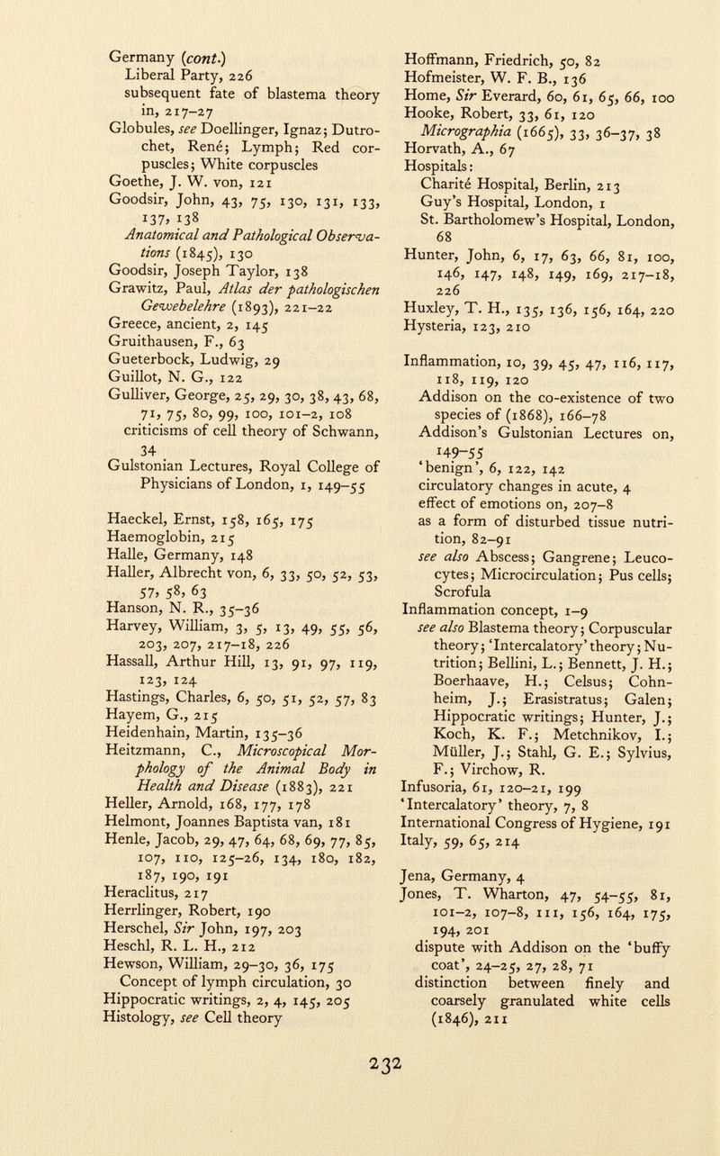 Germany ( cont.) Liberal Party, 226 subsequent fate of blastema theory in, 217-27 Globules, see Doellinger, Ignaz; Dutro- chet, René; Lymph; Red cor puscles; White corpuscles Goethe, J. W. von, 121 Goodsir, John, 43, 75, 130, 131, 133, i37> 138 Anatomical and Pathological Observa tions (1845), 130 Goodsir, Joseph Taylor, 138 Grawitz, Paul, Atlas der pathologischen Gewebelehre (1893), 221-22 Greece, ancient, 2, 145 Gruithausen, F., 63 Gueterbock, Ludwig, 29 Guillot, N. G., 122 Gulliver, George, 25, 29, 30, 38, 43, 68, 71, 75, 80, 99, 100, 101-2, 108 criticisms of cell theory of Schwann, 34 . Gulstonian Lectures, Royal College of Physicians of London, 1, 149-55 Haeckel, Ernst, 158, 165, 175 Haemoglobin, 215 Halle, Germany, 148 Haller, Albrecht von, 6, 33, 50, 52, 53, 57» 5 8 > 6 3 Hanson, N. R., 35-36 Harvey, William, 3, 5, 13, 49, 55, 56, 203, 207, 217-18, 226 Hassall, Arthur Hill, 13, 91, 97, 119, 123, 124 Hastings, Charles, 6, 50, 51, 52, 57, 83 Hayem, G., 215 Heidenhain, Martin, 135-36 Heitzmann, C., Microscopical Mor phology of the Animal Body in Health and Disease (1883), 221 Heller, Arnold, 168, 177, 178 Helmont, Joannes Baptista van, 181 Henle, Jacob, 29, 47, 64, 68, 69, 77, 85, 107, no, 125-26, 134, 180, 182, 187, 190, 191 Heraclitus, 217 Herrlinger, Robert, 190 Herschel, Sir John, 197, 203 Heschl, R. L. H., 212 Hewson, William, 29-30, 36, 175 Concept of lymph circulation, 30 Hippocratic writings, 2, 4, 145, 205 Histology, see Cell theory Hoffmann, Friedrich, 50, 82 Hofmeister, W. F. B., 136 Home, Sir Everard, 60, 61, 65, 66, 100 Hooke, Robert, 33, 61, 120 Micrographia (1665), 33, 36-37, 38 Horvath, A., 67 Hospitals : Charité Hospital, Berlin, 213 Guy's Hospital, London, 1 St. Bartholomew's Hospital, London, 68 Hunter, John, 6, 17, 63, 66, 81, xoo, 146, 147, 148, 149, 169, 217-18, 226 Huxley, T. H., 135, 136, 156, 164, 220 Hysteria, 123, 210 Inflammation, 10, 39, 45, 47, 116, 117, 118, 119, 120 Addison on the co-existence of two species of (1868), 166-78 Addison's Gulstonian Lectures on, '49-55 'benign', 6, 122, 142 circulatory changes in acute, 4 effect of emotions on, 207-8 as a form of disturbed tissue nutri tion, 82-91 see also Abscess; Gangrene; Leuco cytes; Microcirculation; Pus cells; Scrofula Inflammation concept, 1-9 see also Blastema theory; Corpuscular theory; 'Intercalatory'theory; Nu trition; Bellini, L.; Bennett, J. H.; Boerhaave, H.; Celsus; Cohn- heim, J.; Erasistratus ; Galen; Hippocratic writings; Hunter, J.; Koch, K. F.; Metchnikov, I.; Müller, J.; Stahl, G. E.; Sylvius, F.; Virchow, R. Infusoria, 61, 120-21, 199 'Intercalatory' theory, 7, 8 International Congress of Hygiene, 191 Italy, 59, 65, 214 Jena, Germany, 4 Jones, T. Wharton, 47, 54-55, 81, 101-2, 107-8, in, 156, 164, 175, 194, 201 dispute with Addison on the 'buffy coat', 24-25, 27, 28, 71 distinction between finely and coarsely granulated white cells (1846), 211