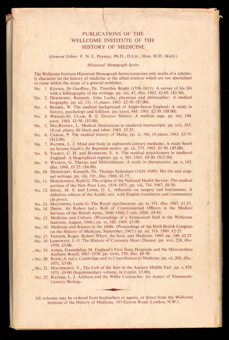 \ PUBLICATIONS OF THE WELLCOME INSTITUTE OF THE HISTORY OF MEDICINE (General Editor: F. N. L. Poynter, Ph.D., D.Litt., Hon. M.D. (Kiel)) Historical Monograph Series The Wellcome Institute Historical Monograph Series comprises only works of a scholar ly character on the history of medicine or the allied sciences which are too specialised to come within the scope of a general publisher. No. 1. K eynes, Sir Geoffrey, Dr. Timothie Bright (1550-1615): A survey of his life with a bibliography of his writings, pp. viii, 47, illus. 1962. £1-05. ($3.50). No. 2. D ewhurst , Kenneth. John Locke, physician and philosopher: A medical biography, pp. xii, 331, 11 plates. 1963. £2-10. ($7.00). No. 3. B onser , W. The medical background of Anglo-Saxon England: A study in history, psychology and folklore, pp. xxxvi. 448. 1963. £2-50. ($8.00). No. 4. W right- S t. C lair, R. E. Doctors Monro: A medical saga. pp. xiii, 190. ports. 1964. £1-50. ($5.00). No. 5. M ac K inney, L. Medical illustrations in medieval manuscripts, pp. xvii, 263, 18 col. plates, 86 black and white. 1965. £5-25. No. 6. C assar , P. The medical history of Malta, pp. xi, 586, 19 plates. 1965. £3 -75. ($12.00). No. 7. R ather , L. J. Mind and body in eighteenth century medicine: A study based on Jerome Gaub's De Regimine mentis, pp. xii, 275. 1965. £1-50. ($5.00), No. 8. T albot , C. H. and H ammond , E. A. The medical practitioners in medieval England: A biographical register, pp. x, 503. 1965. £4-20. ($12.50). No. 9. W atson , G. Theriac and Mithridatium: A study in therapeutics, pp. x, 165, illus. 1966. £1-25. ($4.00). No. 10. D ewhurst , Ke nn eth. Dr. Thomas Sydenham (1624-1689): His life and origi nal writings. pp. viii, 191, illus. 1966. £1-75. No. 11. H odgkinson , Ruth G. The origins of the National Health Service : The medical services of the New Poor Law, 1834-1871. pp. viii, 714. 1967. £6-30. No. 12. S pink , M. S. and L ewis , G. L. Albucasis on surgery and instruments. A definitive edition of the Arabic text, with English translation and commentary (In press). No. 13. M atthews , Leslie G. The Royal Apothecaries, pp. xi, 191, illus. 1967. £1-25. No. 14. D rew, Sir Robert (ed.). Roll of Commissioned Officers in the Medical Services of the British Army, 1660-1960, 2 vols. 1968. £9-45. No. 15. Medicine and Culture. (Proceedings of a Symposium held in the Wellcome Institute, August, 1966.) pp. vi, 320. 1969. £3-00. No. 16. Medicine and Science in the 1860s. (Proceedings of the Sixth British Congress on the History of Medicine, September, 1967.) pp. xii, 316. 1969. £2*25. • No. 17. F rench , Roger. Robert Whytt, the Soul, and Medicine. 1969. pp. 180. £2-25. 'No. 18. L eibowitz, J. O. The History of Coronary Heart Disease, pp. xvii, 224, illus. 1970. £3-00. , No. 19. A yers , Gwendoline M. England's First State Hospitals and the Metropolitan Asylums Board, 1867-1930. pp. xxvii, 370, illus. £6-30. i No. 20. R ook , A. (ed.). Cambridge and its Contribution to Medicine, pp. vii, 298, illus., 1971. £3-00. , No. 21. M acdermot , V., The Cult of the Seer in the Ancient Middle East. pp. x, 828. 1971. £9 00 (Supplementary volume, in Coptic, £3.00). No. 22. R ather, L. J. Addison and the White Corpuscles : An Aspect of Nineteenth- Century Biology. All volumes may be ordered from booksellers or agents, or direct from the Wellcome institute of the History of Medicine, 183 Euston Road, London, N.W.I.