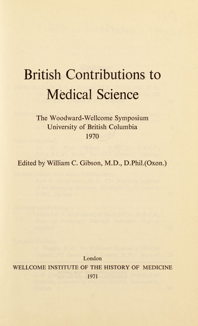 British Contributions to Medical Science The Woodward-Wellcome Symposium University of British Columbia 1970 Edited by William C. Gibson, M.D., D.Phil.(Oxon.) London WELLCOME INSTITUTE OF THE HISTORY OF MEDICINE 1971