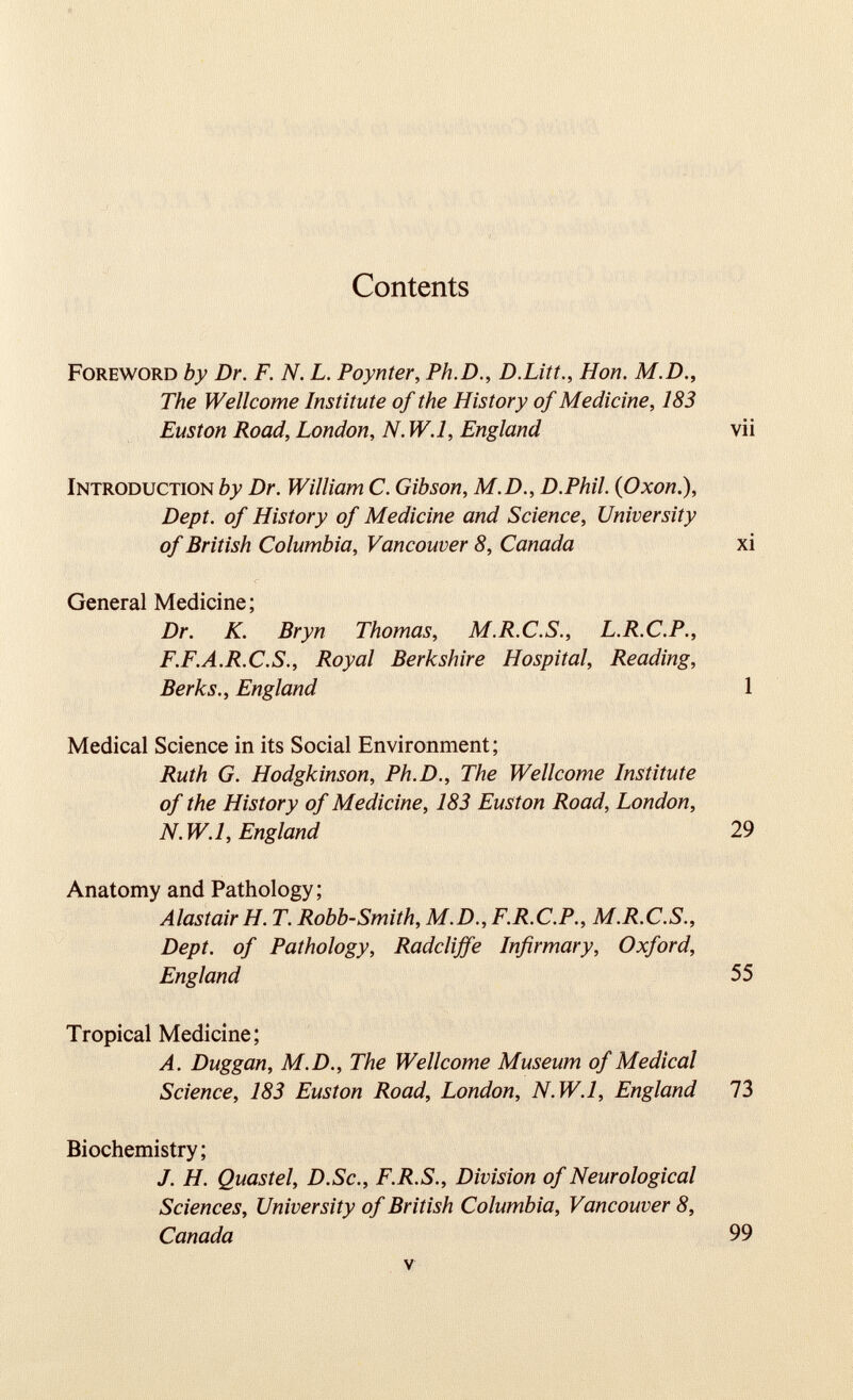 Contents Foreword by Dr. F. N. L. Poynter, Ph.D., D.Litt., Hon. M.D., The Wellcome Institute of the History of Medicine, 183 Euston Road, London, N. W.l, England vii Introduction by Dr. William C. Gibson, M.D., D.Phil. ( Oxon .), Dept, of History of Medicine and Science, University of British Columbia, Vancouver 8, Canada xi General Medicine; Dr. K. Bryn Thomas, M.R.C.S., L.R.C.P., F.F.A.R.C.S., Royal Berkshire Hospital, Reading, Berks., England 1 Medical Science in its Social Environment; Ruth G. Hodgkinson, Ph.D., The Wellcome Institute of the History of Medicine, 183 Euston Road, London, N. W.l, England 29 Anatomy and Pathology; Alastair H. T. Robb-Smith, M.D., F.R.C.P., M.R.C.S., Dept, of Pathology, Radclijfe Infirmary, Oxford, England 55 Tropical Medicine; A. Duggan, M.D., The Wellcome Museum of Medical Science, 183 Euston Road, London, N.W.l, England 73 Biochemistry; J. H. Quastel, D.Sc., F.R.S., Division of Neurological Sciences, University of British Columbia, Vancouver 8, Canada 99