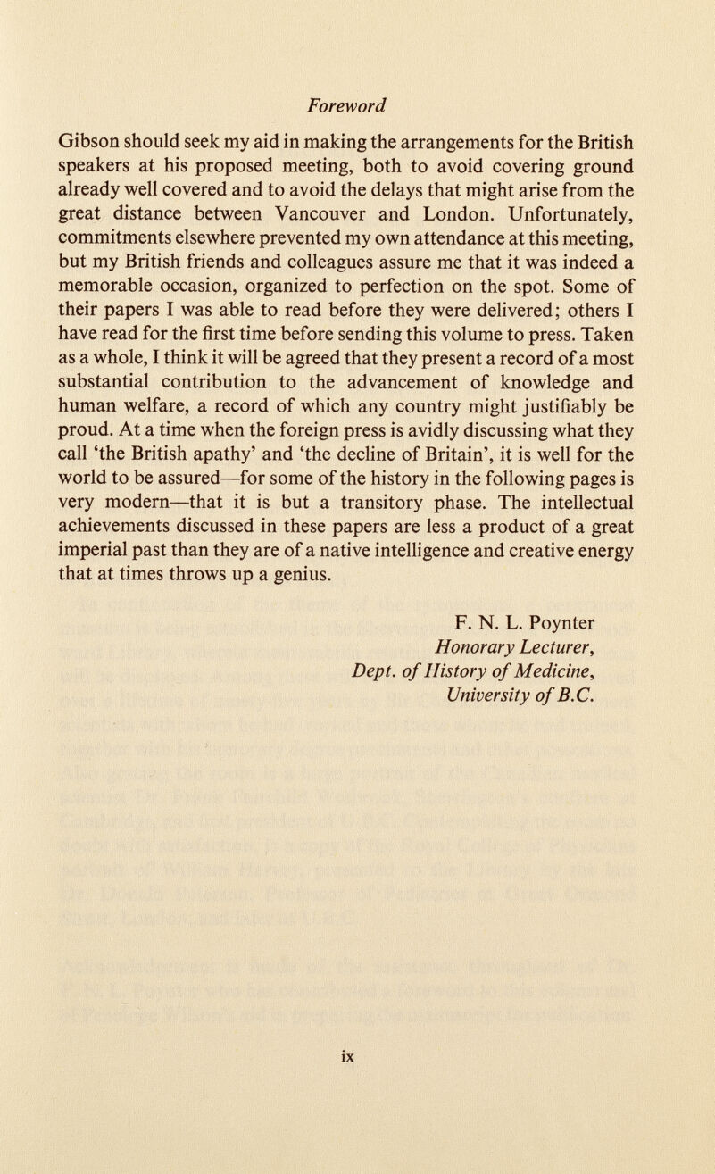 Foreword Gibson should seek my aid in making the arrangements for the British speakers at his proposed meeting, both to avoid covering ground already well covered and to avoid the delays that might arise from the great distance between Vancouver and London. Unfortunately, commitments elsewhere prevented my own attendance at this meeting, but my British friends and colleagues assure me that it was indeed a memorable occasion, organized to perfection on the spot. Some of their papers I was able to read before they were delivered; others I have read for the first time before sending this volume to press. Taken as a whole, I think it will be agreed that they present a record of a most substantial contribution to the advancement of knowledge and human welfare, a record of which any country might justifiably be proud. At a time when the foreign press is avidly discussing what they call ‘the British apathy’ and ‘the decline of Britain’, it is well for the world to be assured—for some of the history in the following pages is very modern—that it is but a transitory phase. The intellectual achievements discussed in these papers are less a product of a great imperial past than they are of a native intelligence and creative energy that at times throws up a genius. F. N. L. Poynter Honorary Lecturer, Dept, of History of Medicine, University of B.C.