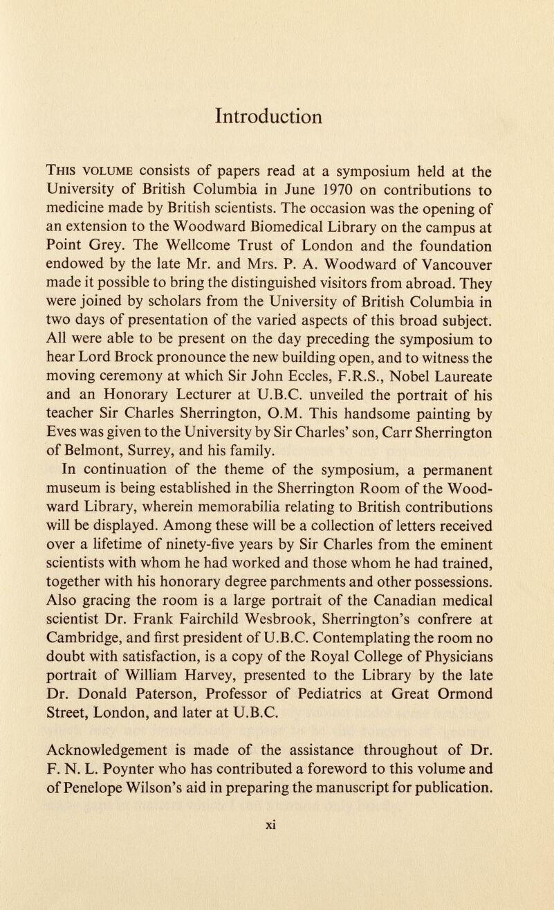 Introduction This volume consists of papers read at a symposium held at the University of British Columbia in June 1970 on contributions to medicine made by British scientists. The occasion was the opening of an extension to the Woodward Biomedical Library on the campus at Point Grey. The Wellcome Trust of London and the foundation endowed by the late Mr. and Mrs. P. A. Woodward of Vancouver made it possible to bring the distinguished visitors from abroad. They were joined by scholars from the University of British Columbia in two days of presentation of the varied aspects of this broad subject. All were able to be present on the day preceding the symposium to hear Lord Brock pronounce the new building open, and to witness the moving ceremony at which Sir John Eccles, F.R.S., Nobel Laureate and an Honorary Lecturer at U.B.C. unveiled the portrait of his teacher Sir Charles Sherrington, O.M. This handsome painting by Eves was given to the University by Sir Charles’ son, Carr Sherrington of Belmont, Surrey, and his family. In continuation of the theme of the symposium, a permanent museum is being established in the Sherrington Room of the Wood ward Library, wherein memorabilia relating to British contributions will be displayed. Among these will be a collection of letters received over a lifetime of ninety-five years by Sir Charles from the eminent scientists with whom he had worked and those whom he had trained, together with his honorary degree parchments and other possessions. Also gracing the room is a large portrait of the Canadian medical scientist Dr. Frank Fairchild Wesbrook, Sherrington’s confrere at Cambridge, and first president of U.B.C. Contemplating the room no doubt with satisfaction, is a copy of the Royal College of Physicians portrait of William Harvey, presented to the Library by the late Dr. Donald Paterson, Professor of Pediatrics at Great Ormond Street, London, and later at U.B.C. Acknowledgement is made of the assistance throughout of Dr. F. N. L. Poynter who has contributed a foreword to this volume and of Penelope Wilson’s aid in preparing the manuscript for publication.