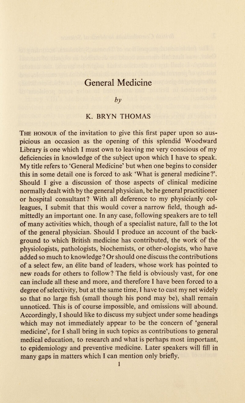 by K. BRYN THOMAS The honour of the invitation to give this first paper upon so aus picious an occasion as the opening of this splendid Woodward Library is one which I must own to leaving me very conscious of my deficiencies in knowledge of the subject upon which I have to speak. My title refers to ‘General Medicine’ but when one begins to consider this in some detail one is forced to ask ‘What is general medicine ?’. Should I give a discussion of those aspects of clinical medicine normally dealt with by the general physician, be he general practitioner or hospital consultant? With all deference to my physicianly col leagues, I submit that this would cover a narrow field, though ad mittedly an important one. In any case, following speakers are to tell of many activities which, though of a specialist nature, fall to the lot of the general physician. Should I produce an account of the back ground to which British medicine has contributed, the work of the physiologists, pathologists, biochemists, or other-ologists, who have added so much to knowledge ? Or should one discuss the contributions of a select few, an élite band of leaders, whose work has pointed to new roads for others to follow? The field is obviously vast, for one can include all these and more, and therefore I have been forced to a degree of selectivity, but at the same time, I have to cast my net widely so that no large fish (small though his pond may be), shall remain unnoticed. This is of course impossible, and omissions will abound. Accordingly, I should like to discuss my subject under some headings which may not immediately appear to be the concern of ‘general medicine’, for I shall bring in such topics as contributions to general medical education, to research and what is perhaps most important, to epidemiology and preventive medicine. Later speakers will fill in many gaps in matters which I can mention only briefly. 1