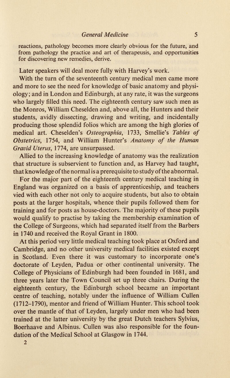 reactions, pathology becomes more clearly obvious for the future, and from pathology the practice and art of therapeusis, and opportunities for discovering new remedies, derive. Later speakers will deal more fully with Harvey’s work. With the turn of the seventeenth century medical men came more and more to see the need for knowledge of basic anatomy and physi ology; and in London and Edinburgh, at any rate, it was the surgeons who largely filled this need. The eighteenth century saw such men as the Monros, William Cheselden and, above all, the Hunters and their students, avidly dissecting, drawing and writing, and incidentally producing those splendid folios which are among the high glories of medical art. Cheselden’s Osteographia, 1733, Smellie’s Tables of Obstetrics, 1754, and William Hunter’s Anatomy of the Human Gravid Uterus, 1774, are unsurpassed. Allied to the increasing knowledge of anatomy was the realization that structure is subservient to function and, as Harvey had taught, that knowledge of the normal is a prerequisite to study of the abnormal. For the major part of the eighteenth century medical teaching in England was organized on a basis of apprenticeship, and teachers vied with each other not only to acquire students, but also to obtain posts at the larger hospitals, whence their pupils followed them for training and for posts as house-doctors. The majority of these pupils would qualify to practise by taking the membership examination of the College of Surgeons, which had separated itself from the Barbers in 1740 and received the Royal Grant in 1800. At this period very little medical teaching took place at Oxford and Cambridge, and no other university medical facilities existed except in Scotland. Even there it was customary to incorporate one’s doctorate of Leyden, Padua or other continental university. The College of Physicians of Edinburgh had been founded in 1681, and three years later the Town Council set up three chairs. During the eighteenth century, the Edinburgh school became an important centre of teaching, notably under the influence of William Cullen (1712-1790), mentor and friend of William Hunter. This school took over the mantle of that of Leyden, largely under men who had been trained at the latter university by the great Dutch teachers Sylvius, Boerhaave and Albinus. Cullen was also responsible for the foun dation of the Medical School at Glasgow in 1744. 2