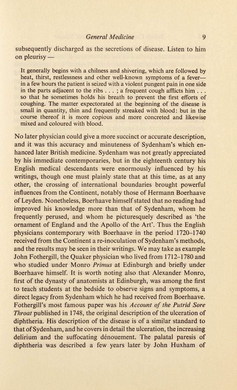 General Medicine 9 subsequently discharged as the secretions of disease. Listen to him on pleurisy — It generally begins with a chilness and shivering, which are followed by heat, thirst, restlessness and other well-known symptoms of a fever— in a few hours the patient is seized with a violent pungent pain in one side in the parts adjacent to the ribs ... ; a frequent cough afflicts him . . . so that he sometimes holds his breath to prevent the first efforts of coughing. The matter expectorated at the beginning of the disease is small in quantity, thin and frequently streaked with blood: but in the course thereof it is more copious and more concreted and likewise mixed and coloured with blood. No later physician could give a more succinct or accurate description, and it was this accuracy and minuteness of Sydenham’s which en hanced later British medicine. Sydenham was not greatly appreciated by his immediate contemporaries, but in the eighteenth century his English medical descendants were enormously influenced by his writings, though one must plainly state that at this time, as at any other, the crossing of international boundaries brought powerful influences from the Continent, notably those of Hermann Boerhaave of Leyden. Nonetheless, Boerhaave himself stated that no reading had improved his knowledge more than that of Sydenham, whom he frequently perused, and whom he picturesquely described as ‘the ornament of England and the Apollo of the Art’. Thus the English physicians contemporary with Boerhaave in the period 1720-1740 received from the Continent a re-inoculation of Sydenham’s methods, and the results may be seen in their writings. We may take as example John Fothergill, the Quaker physician who lived from 1712-1780 and who studied under Monro Primus at Edinburgh and briefly under Boerhaave himself. It is worth noting also that Alexander Monro, first of the dynasty of anatomists at Edinburgh, was among the first to teach students at the bedside to observe signs and symptoms, a direct legacy from Sydenham which he had received from Boerhaave. Fothergill’s most famous paper was his Account of the Putrid Sore Throat published in 1748, the original description of the ulceration of diphtheria. His description of the disease is of a similar standard to that of Sydenham, and he covers in detail the ulceration, the increasing delirium and the suffocating dénouement. The palatal paresis of diphtheria was described a few years later by John Huxham of