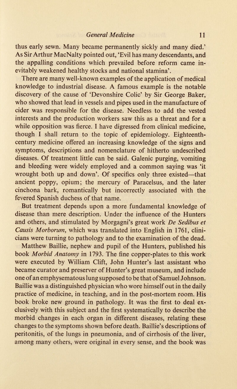 thus early sewn. Many became permanently sickly and many died.’ As Sir Arthur MacNalty pointed out, ‘Evil has many descendants, and the appalling conditions which prevailed before reform came in evitably weakened healthy stocks and national stamina’. There are many well-known examples of the application of medical knowledge to industrial disease. A famous example is the notable discovery of the cause of ‘Devonshire Colic’ by Sir George Baker, who showed that lead in vessels and pipes used in the manufacture of cider was responsible for the disease. Needless to add the vested interests and the production workers saw this as a threat and for a while opposition was fierce. I have digressed from clinical medicine, though I shall return to the topic of epidemiology. Eighteenth- century medicine offered an increasing knowledge of the signs and symptoms, descriptions and nomenclature of hitherto undescribed diseases. Of treatment little can be said. Galenic purging, vomiting and bleeding were widely employed and a common saying was ‘it wrought both up and down’. Of specifics only three existed—that ancient poppy, opium; the mercury of Paracelsus, and the later cinchona bark, romantically but incorrectly associated with the fevered Spanish duchess of that name. But treatment depends upon a more fundamental knowledge of disease than mere description. Under the influence of the Hunters and others, and stimulated by Morgagni’s great work De Sedibus et Causis Morborum, which was translated into English in 1761, clini cians were turning to pathology and to the examination of the dead. Matthew Baillie, nephew and pupil of the Hunters, published his book Morbid Anatomy in 1793. The fine copper-plates to this work were executed by William Clift, John Hunter’s last assistant who became curator and preserver of Hunter’s great museum, and include one of an emphysematous lung supposed to be that of Samuel Johnson. Baillie was a distinguished physician who wore himself out in the daily practice of medicine, in teaching, and in the post-mortem room. His book broke new ground in pathology. It was the first to deal ex clusively with this subject and the first systematically to describe the morbid changes in each organ in different diseases, relating these changes to the symptoms shown before death. Baillie’s descriptions of peritonitis, of the lungs in pneumonia, and of cirrhosis of the liver, among many others, were original in every sense, and the book was