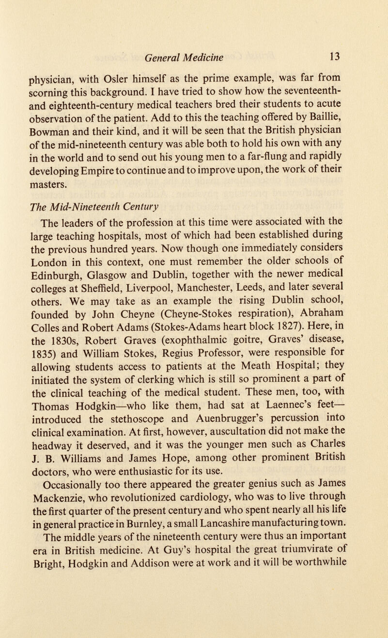 physician, with Osier himself as the prime example, was far from scorning this background. I have tried to show how the seventeenth- and eighteenth-century medical teachers bred their students to acute observation of the patient. Add to this the teaching offered by Baillie, Bowman and their kind, and it will be seen that the British physician of the mid-nineteenth century was able both to hold his own with any in the world and to send out his young men to a far-flung and rapidly developing Empire to continue and to improve upon, the work of their masters. The Mid-Nineteenth Century The leaders of the profession at this time were associated with the large teaching hospitals, most of which had been established during the previous hundred years. Now though one immediately considers London in this context, one must remember the older schools of Edinburgh, Glasgow and Dublin, together with the newer medical colleges at Sheffield, Liverpool, Manchester, Leeds, and later several others. We may take as an example the rising Dublin school, founded by John Cheyne (Cheyne-Stokes respiration), Abraham Colies and Robert Adams (Stokes-Adams heart block 1827). Here, in the 1830s, Robert Graves (exophthalmic goitre, Graves’ disease, 1835) and William Stokes, Regius Professor, were responsible for allowing students access to patients at the Meath Hospital; they initiated the system of clerking which is still so prominent a part of the clinical teaching of the medical student. These men, too, with Thomas Hodgkin—who like them, had sat at Laennec’s feet— introduced the stethoscope and Auenbrugger’s percussion into clinical examination. At first, however, auscultation did not make the headway it deserved, and it was the younger men such as Charles J. B. Williams and James Hope, among other prominent British doctors, who were enthusiastic for its use. Occasionally too there appeared the greater genius such as James Mackenzie, who revolutionized cardiology, who was to live through the first quarter of the present century and who spent nearly all his life in general practice in Burnley, a small Lancashire manufacturing town. The middle years of the nineteenth century were thus an important era in British medicine. At Guy’s hospital the great triumvirate of Bright, Hodgkin and Addison were at work and it will be worthwhile