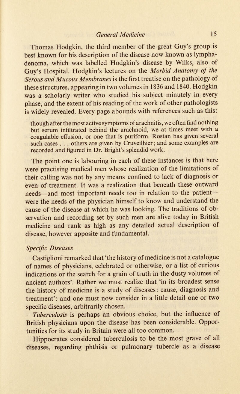 Thomas Hodgkin, the third member of the great Guy’s group is best known for his description of the disease now known as lympha- denoma, which was labelled Hodgkin’s disease by Wilks, also of Guy’s Hospital. Hodgkin’s lectures on the Morbid Anatomy of the Serous and Mucous Membranes is the first treatise on the pathology of these structures, appearing in two volumes in 1836 and 1840. Hodgkin was a scholarly writer who studied his subject minutely in every phase, and the extent of his reading of the work of other pathologists is widely revealed. Every page abounds with references such as this: though after the most active symptoms of arachnitis, we often find nothing but serum infiltrated behind the arachnoid, we at times meet with a coagulable effusion, or one that is puriform. Rostan has given several such cases . . . others are given by Cruveilhier; and some examples are recorded and figured in Dr. Bright’s splendid work. The point one is labouring in each of these instances is that here were practising medical men whose realization of the limitations of their calling was not by any means confined to lack of diagnosis or even of treatment. It was a realization that beneath these outward needs—and most important needs too in relation to the patient— were the needs of the physician himself to know and understand the cause of the disease at which he was looking. The traditions of ob servation and recording set by such men are alive today in British medicine and rank as high as any detailed actual description of disease, however apposite and fundamental. Specific Diseases Castiglioni remarked that ‘the history of medicine is not a catalogue of names of physicians, celebrated or otherwise, or a list of curious indications or the search for a grain of truth in the dusty volumes of ancient authors’. Rather we must realize that ‘in its broadest sense the history of medicine is a study of diseases: cause, diagnosis and treatment’: and one must now consider in a little detail one or two specific diseases, arbitrarily chosen. Tuberculosis is perhaps an obvious choice, but the influence of British physicians upon the disease has been considerable. Oppor tunities for its study in Britain were all too common. Hippocrates considered tuberculosis to be the most grave of all diseases, regarding phthisis or pulmonary tubercle as a disease