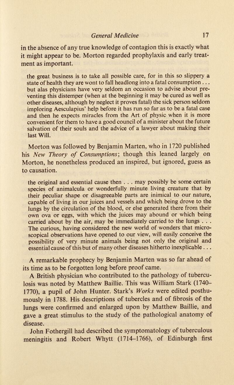 in the absence of any true knowledge of contagion this is exactly what it might appear to be. Morton regarded prophylaxis and early treat ment as important. the great business is to take all possible care, for in this so slippery a state of health they are wont to fall headlong into a fatal consumption ... but alas physicians have very seldom an occasion to advise about pre venting this distemper (when at the beginning it may be cured as well as other diseases, although by neglect it proves fatal) the sick person seldom imploring Aesculapius’ help before it has run so far as to be a fatal case and then he expects miracles from the Art of physic when it is more convenient for them to have a good council of a minister about the future salvation of their souls and the advice of a lawyer about making their last Will. Morton was followed by Benjamin Marten, who in 1720 published his New Theory of Consumptions', though this leaned largely on Morton, he nonetheless produced an inspired, but ignored, guess as to causation. the original and essential cause then . . . may possibly be some certain species of animalada or wonderfully minute living creature that by their peculiar shape or disagreeable parts are inimical to our nature, capable of living in our juices and vessels and which being drove to the lungs by the circulation of the blood, or else generated there from their own ova or eggs, with which the juices may abound or which being carried about by the air, may be immediately carried to the lungs . . . The curious, having considered the new world of wonders that micro scopical observations have opened to our view, will easily conceive the possibility of very minute animals being not only the original and essential cause of this but of many other diseases hitherto inexplicable. .. A remarkable prophecy by Benjamin Marten was so far ahead of its time as to be forgotten long before proof came. A British physician who contributed to the pathology of tubercu losis was noted by Matthew Baillie. This was William Stark (1740- 1770), a pupil of John Hunter. Stark’s Works were edited posthu mously in 1788. His descriptions of tubercles and of fibrosis of the lungs were confirmed and enlarged upon by Matthew Baillie, and gave a great stimulus to the study of the pathological anatomy of disease. John Fothergill had described the symptomatology of tuberculous meningitis and Robert Whytt (1714-1766), of Edinburgh first