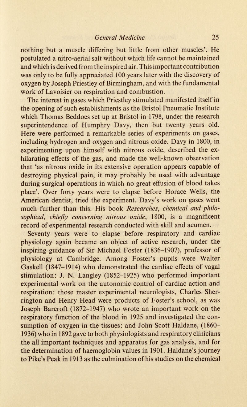 nothing but a muscle differing but little from other muscles’. He postulated a nitro-aerial salt without which life cannot be maintained and which is derived from the inspired air. This important contribution was only to be fully appreciated 100 years later with the discovery of oxygen by Joseph Priestley of Birmingham, and with the fundamental work of Lavoisier on respiration and combustion. The interest in gases which Priestley stimulated manifested itself in the opening of such establishments as the Bristol Pneumatic Institute which Thomas Beddoes set up at Bristol in 1798, under the research superintendence of Humphry Davy, then but twenty years old. Here were performed a remarkable series of experiments on gases, including hydrogen and oxygen and nitrous oxide. Davy in 1800, in experimenting upon himself with nitrous oxide, described the ex hilarating effects of the gas, and made the well-known observation that ‘as nitrous oxide in its extensive operation appears capable of destroying physical pain, it may probably be used with advantage during surgical operations in which no great effusion of blood takes place’. Over forty years were to elapse before Horace Wells, the American dentist, tried the experiment. Davy’s work on gases went much further than this. His book Researches, chemical and philo sophical, chiefly concerning nitrous oxide, 1800, is a magnificent record of experimental research conducted with skill and acumen. Seventy years were to elapse before respiratory and cardiac physiology again became an object of active research, under the inspiring guidance of Sir Michael Foster (1836-1907), professor of physiology at Cambridge. Among Foster’s pupils were Walter Gaskell (1847-1914) who demonstrated the cardiac effects of vagal stimulation: J. N. Langley (1852-1925) who performed important experimental work on the autonomic control of cardiac action and respiration: those master experimental neurologists, Charles Sher rington and Henry Head were products of Foster’s school, as was Joseph Barcroft (1872-1947) who wrote an important work on the respiratory function of the blood in 1925 and investigated the con sumption of oxygen in the tissues: and John Scott Haldane, (1860- 1936) who in 1892 gave to both physiologists and respiratory clinicians the all important techniques and apparatus for gas analysis, and for the determination of haemoglobin values in 1901. Haldane’s journey to Pike’s Peak in 1913 as the culmination of his studies on the chemical