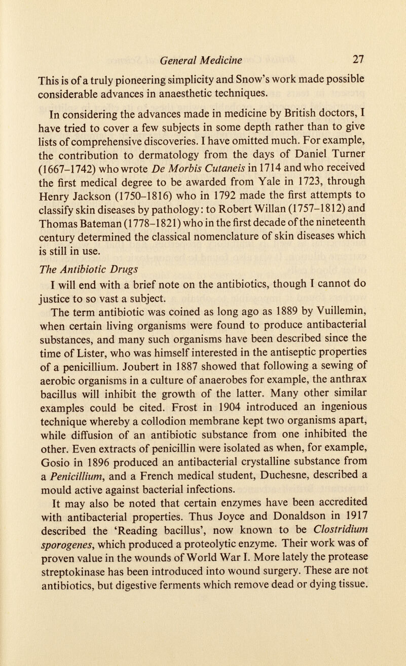 General Medicine 27 This is of a truly pioneering simplicity and Snow’s work made possible considerable advances in anaesthetic techniques. In considering the advances made in medicine by British doctors, I have tried to cover a few subjects in some depth rather than to give lists of comprehensive discoveries. I have omitted much. For example, the contribution to dermatology from the days of Daniel Turner (1667-1742) who wrote De Morbis Cutaneis in 1714 and who received the first medical degree to be awarded from Yale in 1723, through Henry Jackson (1750-1816) who in 1792 made the first attempts to classify skin diseases by pathology: to Robert Willan (1757-1812) and Thomas Bateman (1778-1821) who in the first decade of the nineteenth century determined the classical nomenclature of skin diseases which is still in use. The Antibiotic Drugs I will end with a brief note on the antibiotics, though I cannot do justice to so vast a subject. The term antibiotic was coined as long ago as 1889 by Yuillemin, when certain living organisms were found to produce antibacterial substances, and many such organisms have been described since the time of Lister, who was himself interested in the antiseptic properties of a penicillium. Joubert in 1887 showed that following a sewing of aerobic organisms in a culture of anaerobes for example, the anthrax bacillus will inhibit the growth of the latter. Many other similar examples could be cited. Frost in 1904 introduced an ingenious technique whereby a collodion membrane kept two organisms apart, while diffusion of an antibiotic substance from one inhibited the other. Even extracts of penicillin were isolated as when, for example, Gosio in 1896 produced an antibacterial crystalline substance from a Penicillium , and a French medical student, Duchesne, described a mould active against bacterial infections. It may also be noted that certain enzymes have been accredited with antibacterial properties. Thus Joyce and Donaldson in 1917 described the ‘Reading bacillus’, now known to be Clostridium sporogenes, which produced a proteolytic enzyme. Their work was of proven value in the wounds of World War I. More lately the protease streptokinase has been introduced into wound surgery. These are not antibiotics, but digestive ferments which remove dead or dying tissue.