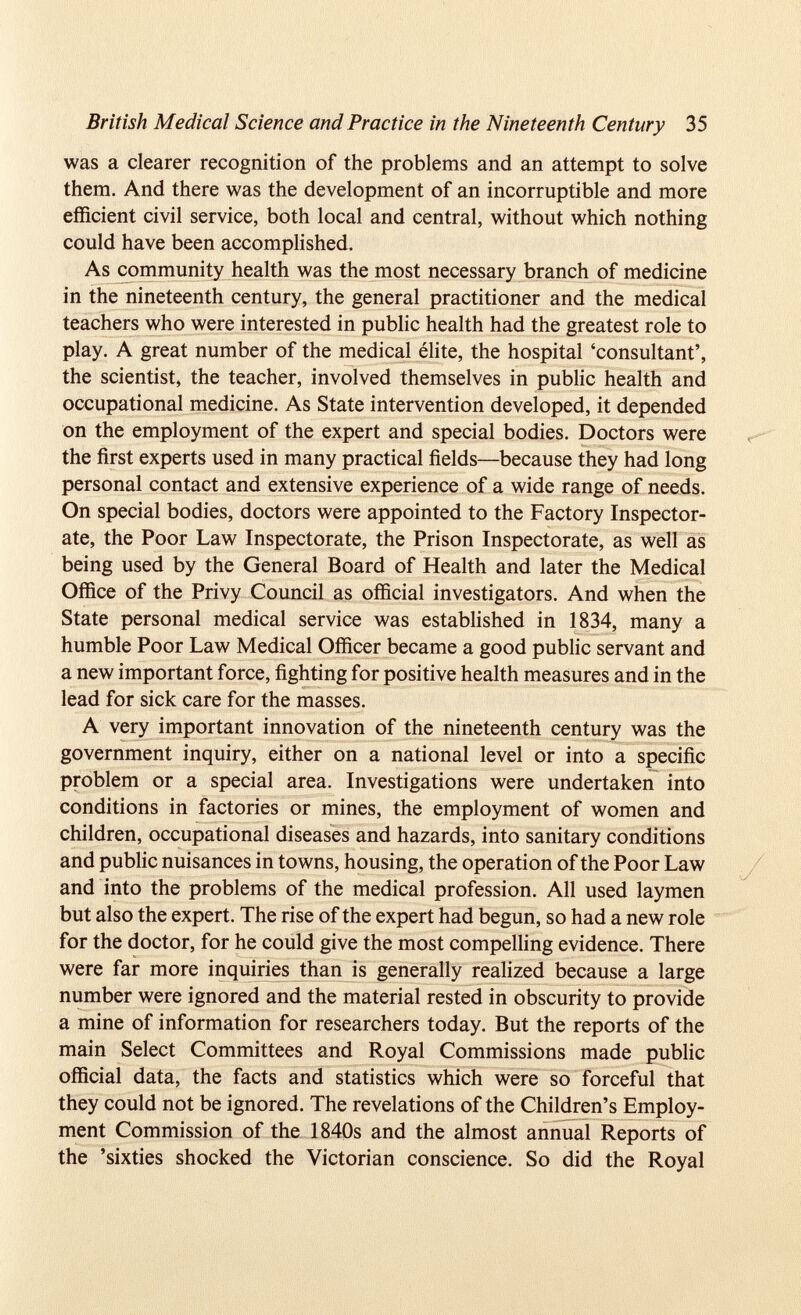 British Medical Science and Practice in the Nineteenth Century 35 was a clearer recognition of the problems and an attempt to solve them. And there was the development of an incorruptible and more efficient civil service, both local and central, without which nothing could have been accomplished. As community health was the most necessary branch of medicine in the nineteenth century, the general practitioner and the medical teachers who were interested in public health had the greatest role to play. A great number of the medical élite, the hospital ‘consultant’, the scientist, the teacher, involved themselves in public health and occupational medicine. As State intervention developed, it depended on the employment of the expert and special bodies. Doctors were the first experts used in many practical fields—because they had long personal contact and extensive experience of a wide range of needs. On special bodies, doctors were appointed to the Factory Inspector ate, the Poor Law Inspectorate, the Prison Inspectorate, as well as being used by the General Board of Health and later the Medical Office of the Privy Council as official investigators. And when the State personal medical service was established in 1834, many a humble Poor Law Medical Officer became a good public servant and a new important force, fighting for positive health measures and in the lead for sick care for the masses. A very important innovation of the nineteenth century was the government inquiry, either on a national level or into a specific problem or a special area. Investigations were undertaken into conditions in factories or mines, the employment of women and children, occupational diseases and hazards, into sanitary conditions and public nuisances in towns, housing, the operation of the Poor Law and into the problems of the medical profession. All used laymen but also the expert. The rise of the expert had begun, so had a new role for the doctor, for he could give the most compelling evidence. There were far more inquiries than is generally realized because a large number were ignored and the material rested in obscurity to provide a mine of information for researchers today. But the reports of the main Select Committees and Royal Commissions made public official data, the facts and statistics which were so forceful that they could not be ignored. The revelations of the Children’s Employ ment Commission of the 1840s and the almost annual Reports of the ’sixties shocked the Victorian conscience. So did the Royal