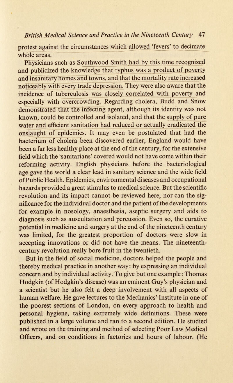 British Medical Science and Practice in the Nineteenth Century 47 protest against the circumstances which all owed ‘fev ers’ to dec imate whoTcTareas. Physicians such as Southwood Smith had by this time recognized and publicized the knowledge that typhus was a product of poverty and insanitary homes and towns, and that the mortality rate increased noticeably with every trade depression. They were also aware that the incidence of tuberculosis was closely correlated with poverty and especially with overcrowding. Regarding cholera, Budd and Snow demonstrated that the infecting agent, although its identity was not known, could be controlled and isolated, and that the supply of pure water and efficient sanitation had reduced or actually eradicated the onslaught of epidemics. It may even be postulated that had the bacterium of cholera been discovered earlier, England would have been a far less healthy place at the end of the century, for the extensive field which the ‘sanitarians’ covered would not have come within their reforming activity. English physicians before the bacteriological age gave the world a clear lead in sanitary science and the wide field of Public Health. Epidemics, environmental diseases and occupational hazards provided a great stimulus to medical science. But the scientific revolution and its impact cannot be reviewed here, nor can the sig nificance for the individual doctor and the patient of the developments for example in nosology, anaesthesia, aseptic surgery and aids to diagnosis such as auscultation and percussion. Even so, the curative potential in medicine and surgery at the end of the nineteenth century was limited, for the greatest proportion of doctors were slow in accepting innovations or did not have the means. The nineteenth- century revolution really bore fruit in the twentieth. But in the field of social medicine, doctors helped the people and thereby medical practice in another way: by expressing an individual concern and by individual activity. To give but one example: Thomas Hodgkin (of Hodgkin’s disease) was an eminent Guy’s physician and a scientist but he also felt a deep involvement with all aspects of human welfare. He gave lectures to the Mechanics’ Institute in one of the poorest sections of London, on every approach to health and personal hygiene, taking extremely wide definitions. These were published in a large volume and ran to a second edition. He studied and wrote on the training and method of selecting Poor Law Medical Officers, and on conditions in factories and hours of labour. (He